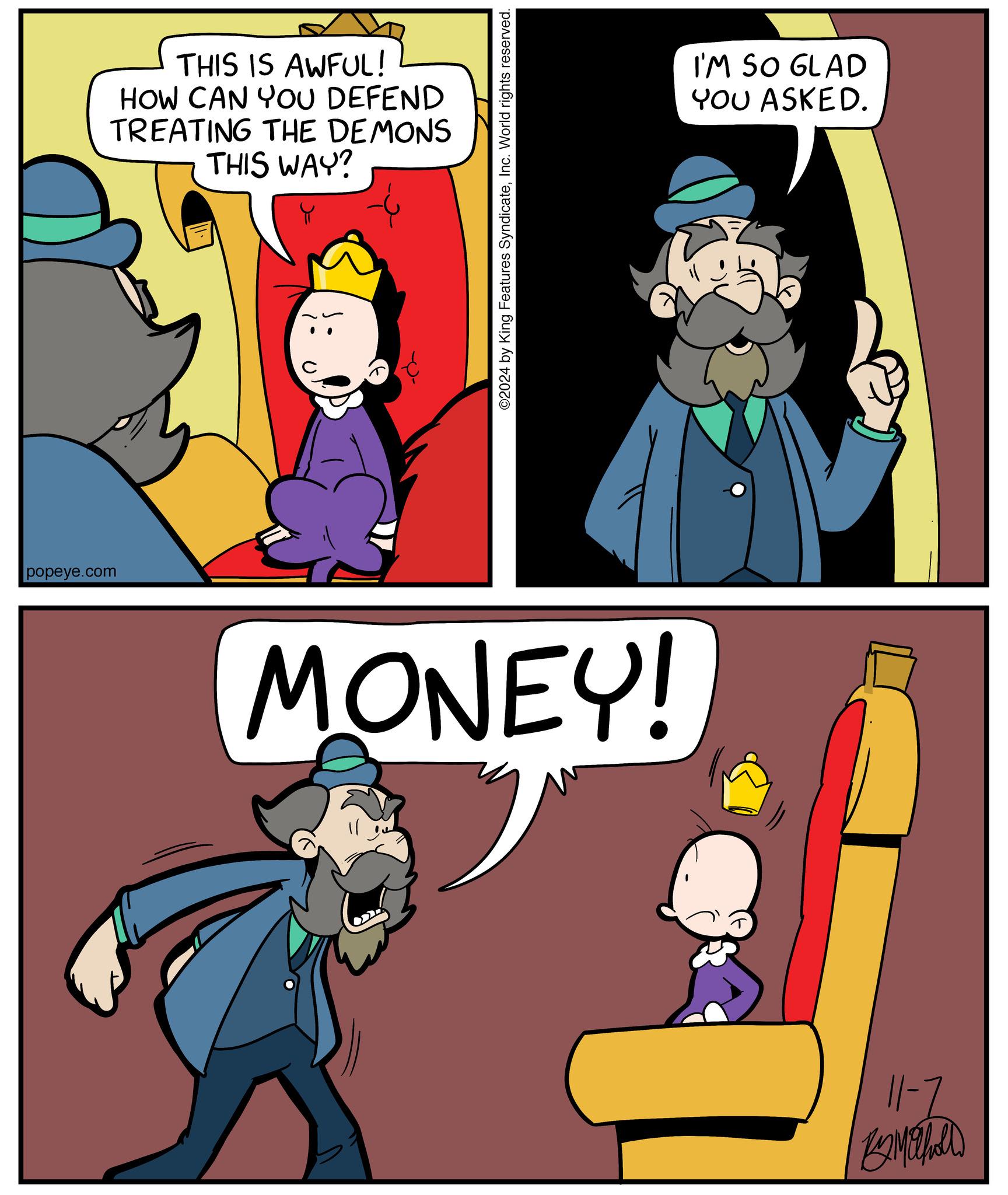 Line OCR: popeye.com THIS IS AWFUL! HOW CAN YOU DEFEND TREATING THE DEMONS THIS WAY? ©2024 by King Features SyndicateInc. World rights reserved. MONEY! I'M SO GLAD YOU ASKED. 11-2 popeye.com THIS IS AWFUL ! HOW CAN YOU DEFEND TREATING THE DEMONS THIS WAY ? © 2024 by King Features SyndicateInc. World rights reserved . MONEY ! I'M SO GLAD YOU ASKED . 11-2