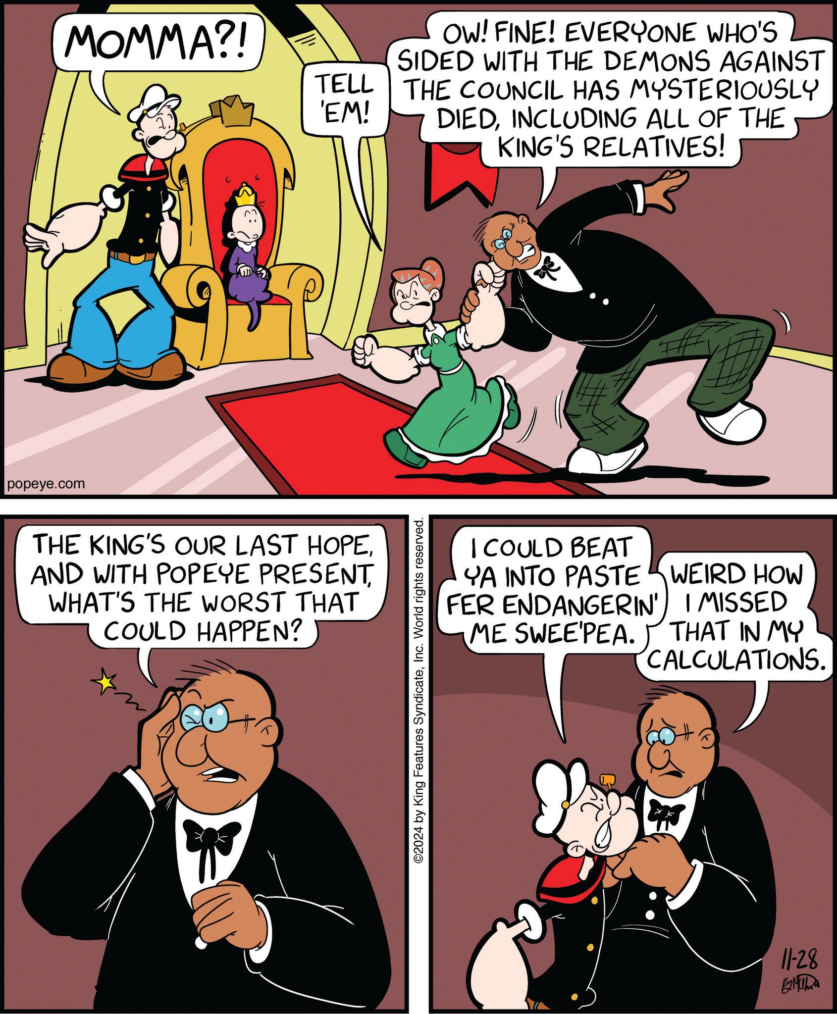 Line OCR: popeye.com MOMMA?! TELL 'EM! OW! FINE! EVERYONE WHO'S SIDED WITH THE DEMONS AGAINST THE COUNCIL HAS MYSTERIOUSLY DIEDINCLUDING ALL OF THE KING'S RELATIVES! THE KING'S OUR LAST HOPEWHAT'S THE WORST THAT COULD HAPPEN? ©2024 by King Features SyndicateInc. World rights reserved. I COULD BEAT YA INTO PASTE WEIRD HOW FER ENDANGERIN' I MISSED ME SWEE'PEA. THAT IN MY CALCULATIONS. 11-28 B2 Mitha popeye.com MOMMA ?! TELL ' EM ! OW ! FINE ! EVERYONE WHO'S SIDED WITH THE DEMONS AGAINST THE COUNCIL HAS MYSTERIOUSLY DIEDINCLUDING ALL OF THE KING'S RELATIVES ! THE KING'S OUR LAST HOPEAND WITH POPEYE PRESENTWHAT'S THE WORST THAT COULD HAPPEN ? © 2024 by King Features SyndicateInc. World rights reserved . I COULD BEAT YA INTO PASTE WEIRD HOW FER ENDANGERIN ' I MISSED ME SWEE'PEA . THAT IN MY CALCULATIONS . 11-28 B2 Mitha