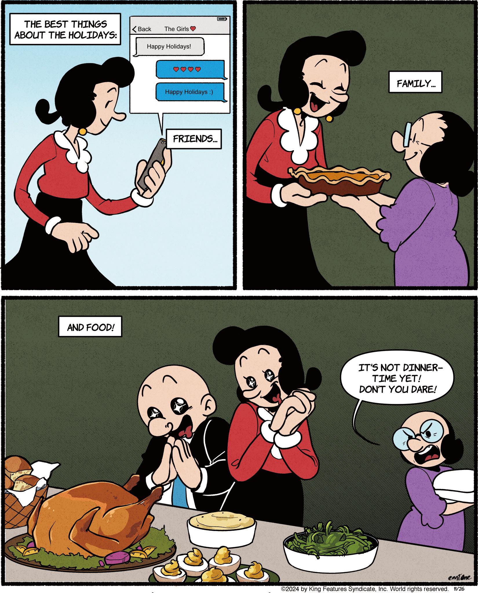 Fictional character OCR: THE BEST THINGS ABOUT THE HOLIDAYS: AND FOOD! Back The Girls Happy Holidays! Happy Holidays :) FRIENDS... FAMILY... 6 IT'S NOT DINNER- TIME YET! DON'T YOU DARE! emione ©2024 by King Features SyndicateInc. World rights reserved. 11/26 THE BEST THINGS ABOUT THE HOLIDAYS : AND FOOD ! Back The Girls Happy Holidays ! Happy Holidays :) FRIENDS ... FAMILY ... 6 IT'S NOT DINNER- TIME YET ! DON'T YOU DARE ! emione © 2024 by King Features SyndicateInc. World rights reserved . 11/26