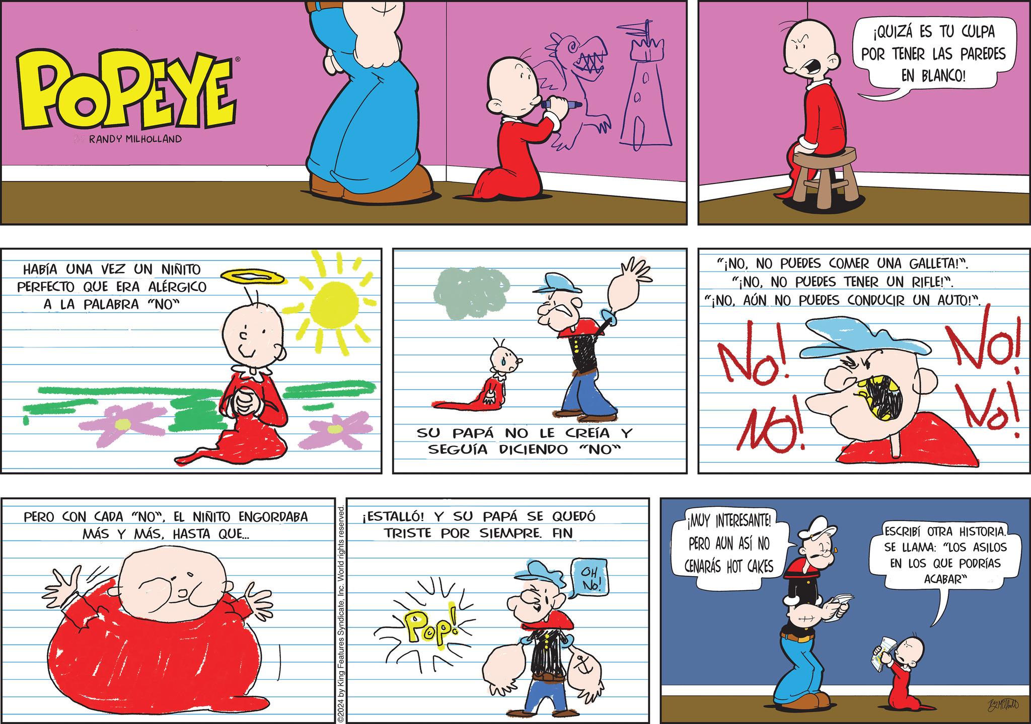Rectangle OCR: POPEYE RANDY MILHOLLAND HABÍA UNA VEZ UN NIÑITO PERFECTO QUE ERA ALÉRGICO A LA PALABRA "NO" PERO CON CADA "NO"EL NINITO ENGORDABA MÁS Y MÁSHASTA QUE... 024 by King Features SyndicateInc. World ri reserved. T ¡QUIZÁ ES TU CULPA POR TENER LAS PAREDES EN BLANCO! SU PAPÁ NO LE CREÍA Y SEGUÍA DICIENDO "NO" "¡NONO PUEDES COMER UNA GALLETA!". "¡NONO PUEDES TENER UN RIFLE!". "¡NOAÚN NO PUEDES CONDUCIR UN AUTO!". No! NO! No! Vol ¡ESTALLÓ! Y SU PAPÁ SE QUEDÓ TRISTE POR SIEMPRE. FIN OH. No! ¡MUY INTERESANTE! PERO AUN ASÍ NO CENARÁS HOT CAKES ESCRIBI OTRA HISTORIA.. SE LLAMA: "LOS ASILOS EN LOS QUE PODRÍAS ACABAR" Pop ?????? POPEYE RANDY MILHOLLAND HABÍA UNA VEZ UN NIÑITO PERFECTO QUE ERA ALÉRGICO A LA PALABRA " NO " PERO CON CADA " NO "EL NINITO ENGORDABA MÁS Y MÁSHASTA QUE ... 024 by King Features SyndicateInc. World ri reserved . T ¡ QUIZÁ ES TU CULPA POR TENER LAS PAREDES EN BLANCO ! SU PAPÁ NO LE CREÍA Y SEGUÍA DICIENDO " NO " " ¡ NONO PUEDES COMER UNA GALLETA ! " . " ¡ NONO PUEDES TENER UN RIFLE ! " . " ¡ NOAÚN NO PUEDES CONDUCIR UN AUTO ! " . No ! NO ! No ! Vol ¡ ESTALLÓ ! Y SU PAPÁ SE QUEDÓ TRISTE POR SIEMPRE . FIN OH . No ! ¡ MUY INTERESANTE ! PERO AUN ASÍ NO CENARÁS HOT CAKES ESCRIBI OTRA HISTORIA .. SE LLAMA : " LOS ASILOS EN LOS QUE PODRÍAS ACABAR " Pop ??????