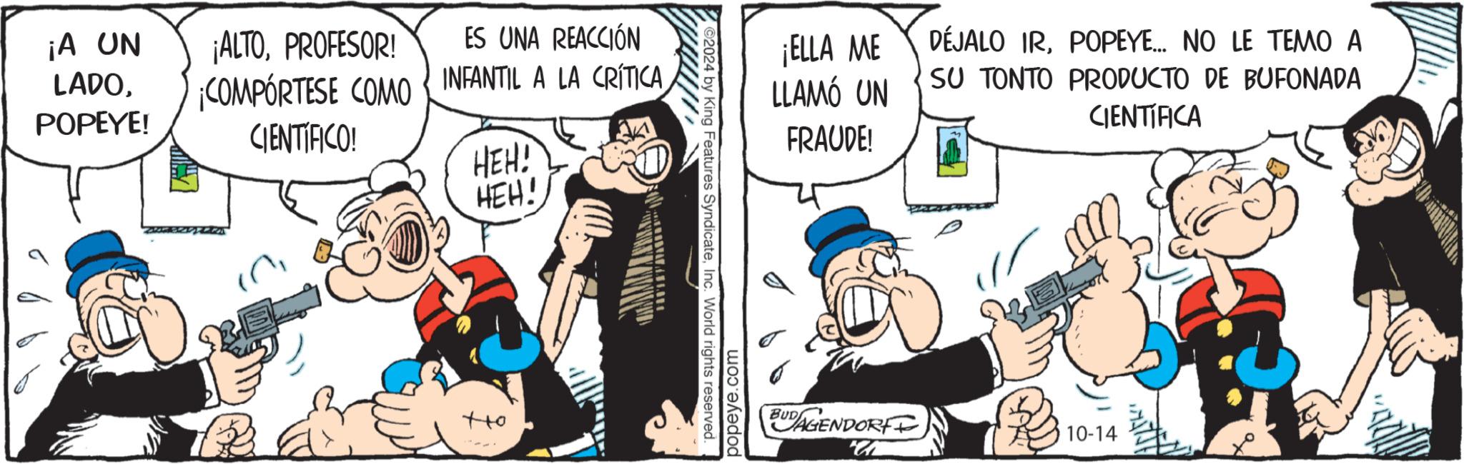 Humour OCR: ¡A UN LADOPOPEYE! ¡ALTOPROFESOR! ES UNA REACCIÓN ¡COMPÓRTESE COMO CIENTIFICO! INFANTIL A LA CRÍTICA HEH! HEH! ?? 2024 by King Features SyndicateInc. World rights reserved. popeye.com ¡ELLA ME LLAMÓ UN FRAUDE! BUDAGENDORF DÉJALO IRPOPEYE... NO LE TEMO A SU TONTO PRODUCTO DE BUFONADA CIENTIFICA 10-14 e ¡ A UN LADOPOPEYE ! ¡ ALTOPROFESOR ! ES UNA REACCIÓN ¡ COMPÓRTESE COMO CIENTIFICO ! INFANTIL A LA CRÍTICA HEH ! HEH ! ?? 2024 by King Features SyndicateInc. World rights reserved . popeye.com ¡ ELLA ME LLAMÓ UN FRAUDE ! BUDAGENDORF DÉJALO IRPOPEYE ... NO LE TEMO A SU TONTO PRODUCTO DE BUFONADA CIENTIFICA 10-14 e
