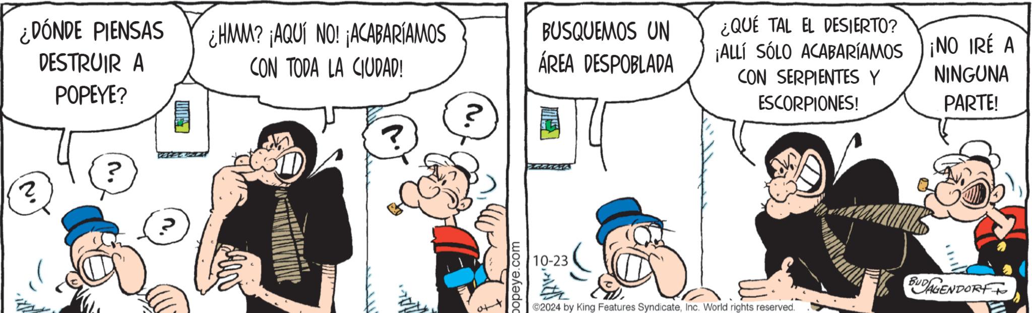 Finger OCR: (? DÓNDE PIENSAS DESTRUIR A POPEYE? ¿HMM? ¡AQUÍ NO! ¡ACABARÍAMOS CON TODA LA CIUDAD! ? ? M. popeye.com BUSQUEMOS UN ÁREA DESPOBLADA ¿QUÉ TAL EL DESIERTO? ¡ALLÍ SÓLO ACABARÍAMOS CON SERPIENTES Y ESCORPIONES! ¡NO IRÉ A NINGUNA PARTE! 10-23 2024 by King Features SyndicateInc. World rights reserved. BUDAGENDORF ( ? DÓNDE PIENSAS DESTRUIR A POPEYE ? ¿ HMM ? ¡ AQUÍ NO ! ¡ ACABARÍAMOS CON TODA LA CIUDAD ! ? ? M. popeye.com BUSQUEMOS UN ÁREA DESPOBLADA ¿ QUÉ TAL EL DESIERTO ? ¡ ALLÍ SÓLO ACABARÍAMOS CON SERPIENTES Y ESCORPIONES ! ¡ NO IRÉ A NINGUNA PARTE ! 10-23 2024 by King Features SyndicateInc. World rights reserved . BUDAGENDORF