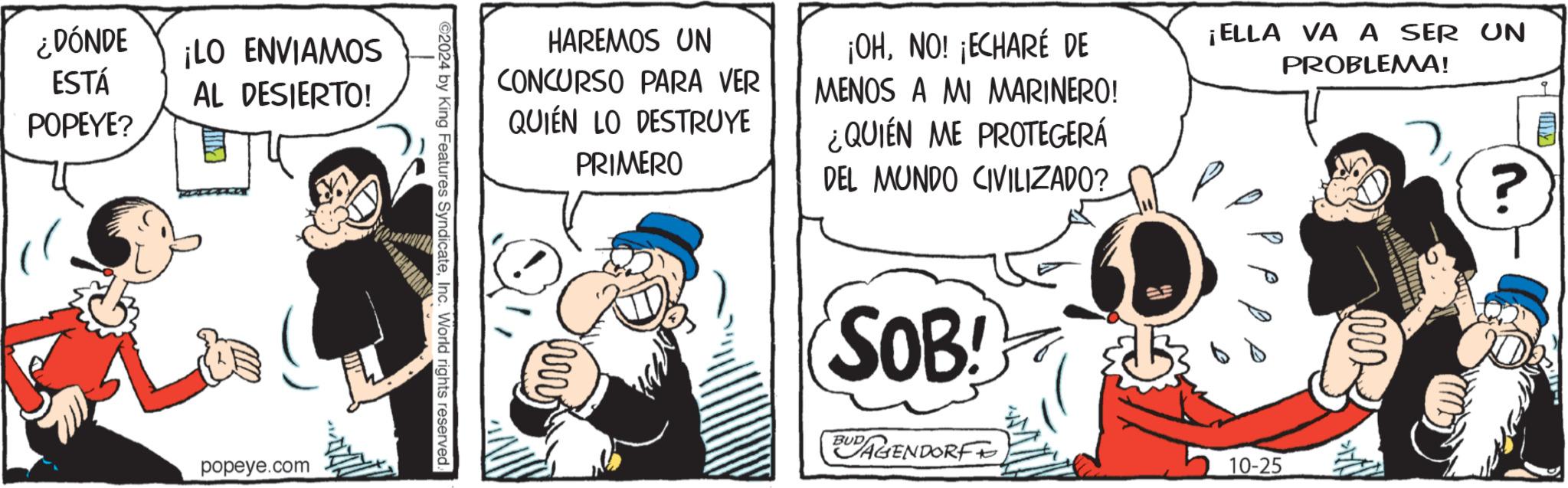 Illustration OCR: ¿DÓNDE ¡LO ENVIAMOS ESTÁ AL DESIERTO! POPEYE? HAREMOS UN CONCURSO PARA VER QUIÉN LO DESTRUYE ww PRIMERO ¡OHNO! ¡ECHARÉ DE MENOS A MI MARINERO! ¿QUIÉN ME PROTEGERÁ DEL MUNDO CIVILIZADO? SOB! BUD AGENDORF 6 ¡ELLA VA A SER UN 10-25 PROBLEMA! M ? ©2024 by King Features SyndicateInc. World rights reserved. popeye.com ¿ DÓNDE ¡ LO ENVIAMOS ESTÁ AL DESIERTO ! POPEYE ? HAREMOS UN CONCURSO PARA VER QUIÉN LO DESTRUYE ww PRIMERO ¡ OHNO ! ¡ ECHARÉ DE MENOS A MI MARINERO ! ¿ QUIÉN ME PROTEGERÁ DEL MUNDO CIVILIZADO ? SOB ! BUD AGENDORF 6 ¡ ELLA VA A SER UN 10-25 PROBLEMA ! M ? © 2024 by King Features SyndicateInc. World rights reserved . popeye.com