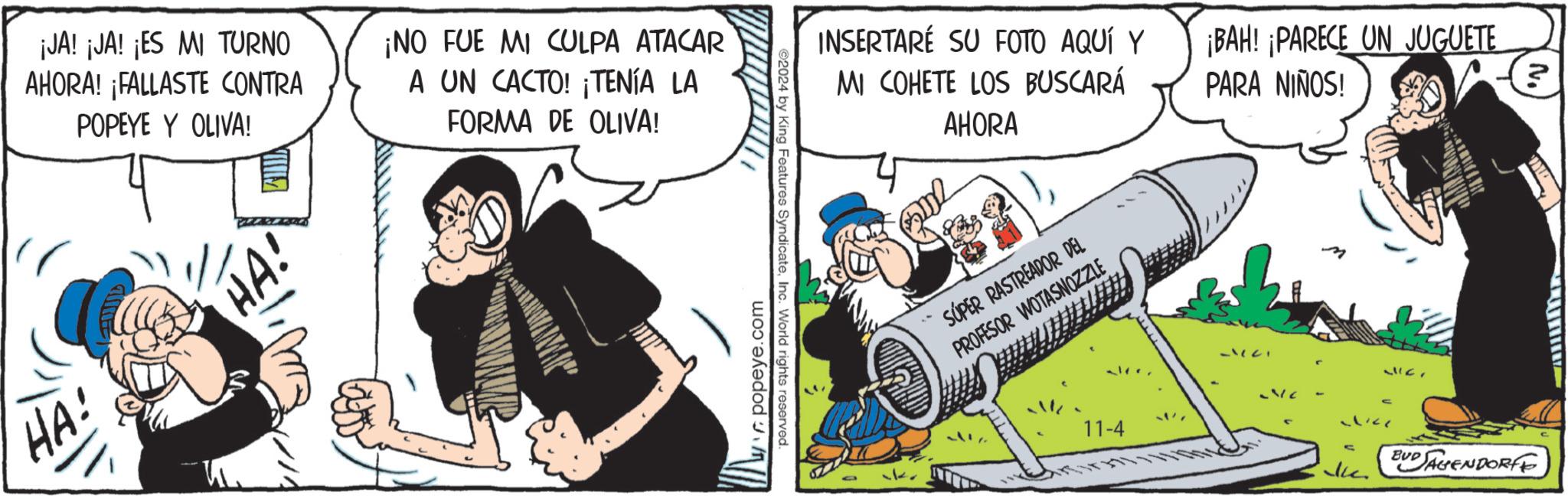 Fiction OCR: ¡JA! ¡JA! ¡ES MI TURNO AHORA! ¡FALLASTE CONTRA POPEYE Y OLIVA! ¡NO FUE MI CULPA ATACAR A UN CACTO! ¡TENÍA LA FORMA DE OLIVA! HA! HA! popeye.com ©2024 by King Features SyndicateInc. World rights reserved. INSERTARÉ SU FOTO AQUÍ Y MI COHETE LOS BUSCARÁ ¡BAH! ¡PARECE UN JUGUETE PARA NIÑOS! ? AHORA SÚPER RASTREADOR DEL PROFESOR WOTASNOZZLE alee. 11-4 3177 5371 21157 BUD SAGENDORFF ¡ JA ! ¡ JA ! ¡ ES MI TURNO AHORA ! ¡ FALLASTE CONTRA POPEYE Y OLIVA ! ¡ NO FUE MI CULPA ATACAR A UN CACTO ! ¡ TENÍA LA FORMA DE OLIVA ! HA ! HA ! popeye.com © 2024 by King Features SyndicateInc. World rights reserved . INSERTARÉ SU FOTO AQUÍ Y MI COHETE LOS BUSCARÁ ¡ BAH ! ¡ PARECE UN JUGUETE PARA NIÑOS ! ? AHORA SÚPER RASTREADOR DEL PROFESOR WOTASNOZZLE alee . 11-4 3177 5371 21157 BUD SAGENDORFF