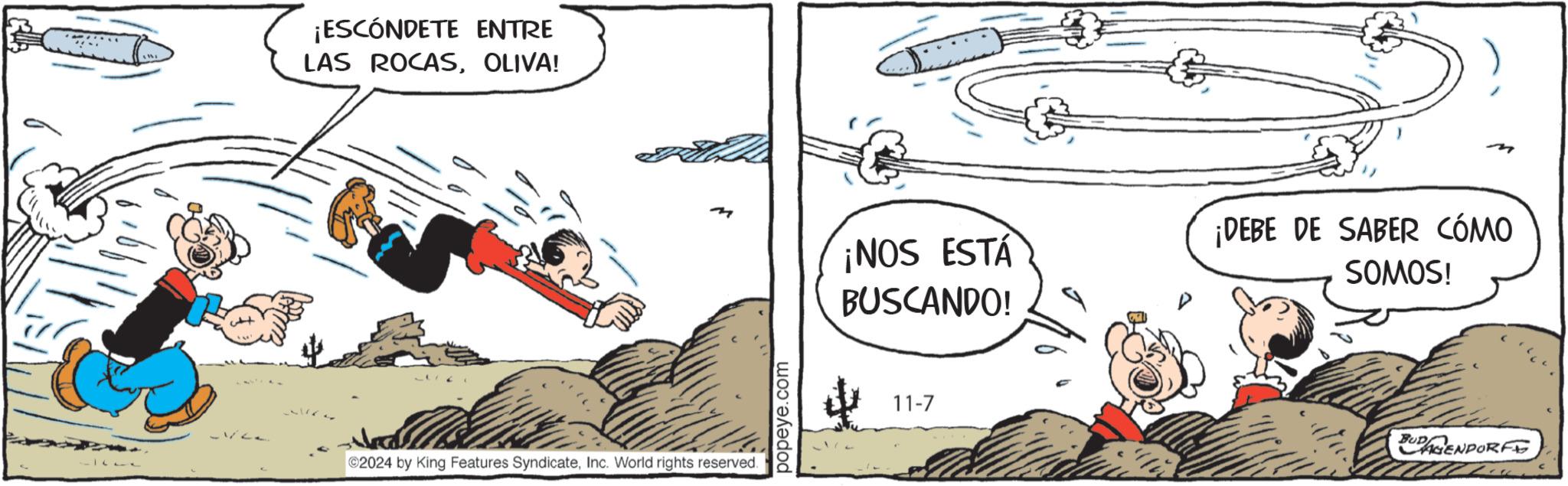 Drawing OCR: + ¡ESCÓNDETE ENTRE LAS ROCASOLIVA! n m ¡NOS ESTÁ BUSCANDO! ¡DEBE DE SABER CÓMO SOMOS! 2024 by King Features SyndicateInc. World rights reserved. popeye.com 11-7 BUDAGENDORF + ¡ ESCÓNDETE ENTRE LAS ROCASOLIVA ! n m ¡ NOS ESTÁ BUSCANDO ! ¡ DEBE DE SABER CÓMO SOMOS ! 2024 by King Features SyndicateInc. World rights reserved . popeye.com 11-7 BUDAGENDORF