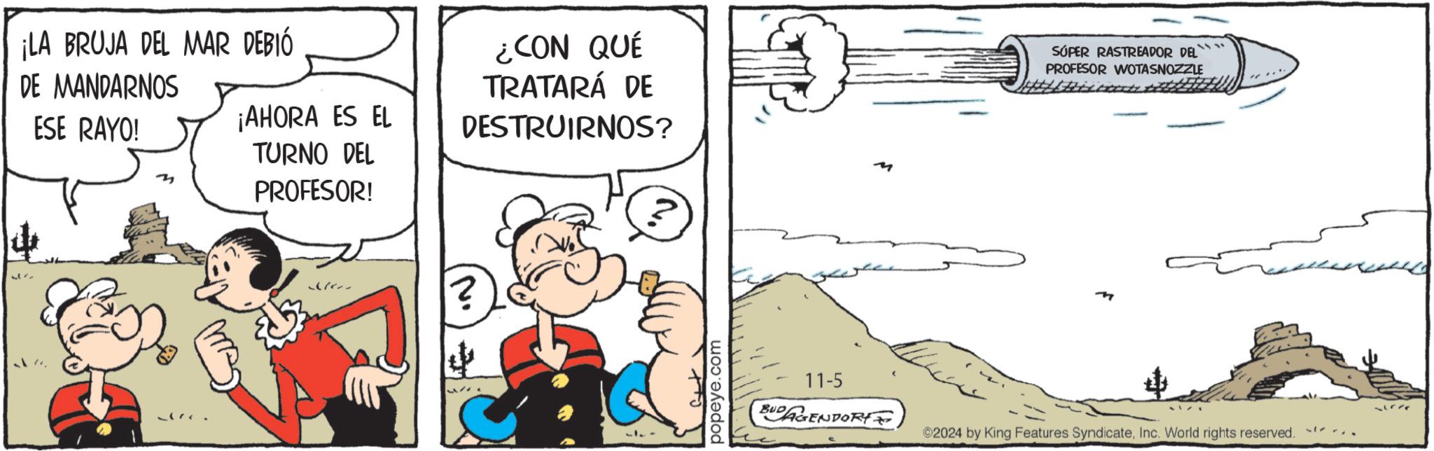 Event OCR: ¡LA BRUJA DEL MAR DEBIÓ DE MANDARNOS ESE RAYO! 3 ¡AHORA ES EL TURNO DEL PROFESOR! ¿CON QUÉ TRATARÁ DE DESTRUIRNOS? SÚPER RASTREADOR DEL PROFESOR WOTASNOZZLE popeye.com 11-5 BUDAGENDORY 2024 by King Features SyndicateInc. World rights reserved. ¡ LA BRUJA DEL MAR DEBIÓ DE MANDARNOS ESE RAYO ! 3 ¡ AHORA ES EL TURNO DEL PROFESOR ! ¿ CON QUÉ TRATARÁ DE DESTRUIRNOS ? SÚPER RASTREADOR DEL PROFESOR WOTASNOZZLE popeye.com 11-5 BUDAGENDORY 2024 by King Features SyndicateInc. World rights reserved .