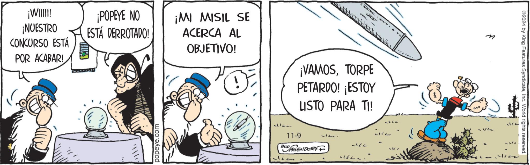 Pleased OCR: ¡WIIIII! ¡NUESTRO CONCURSO ESTÁ POR ACABAR! ¡POPEYE NO ESTÁ DERROTADO! D ¡MI MISIL SE ACERCA AL OBJETIVO! ¡VAMOSTORPE PETARDO! ¡ESTOY LISTO PARA TI! popeye.com 11. 11-9 BUDAGENDORF 5167 - ©2024 by King Features SyndicateInc. World rights reserved. ¡ WIIIII ! ¡ NUESTRO CONCURSO ESTÁ POR ACABAR ! ¡ POPEYE NO ESTÁ DERROTADO ! D ¡ MI MISIL SE ACERCA AL OBJETIVO ! ¡ VAMOSTORPE PETARDO ! ¡ ESTOY LISTO PARA TI ! popeye.com 11 . 11-9 BUDAGENDORF 5167 - © 2024 by King Features SyndicateInc. World rights reserved .
