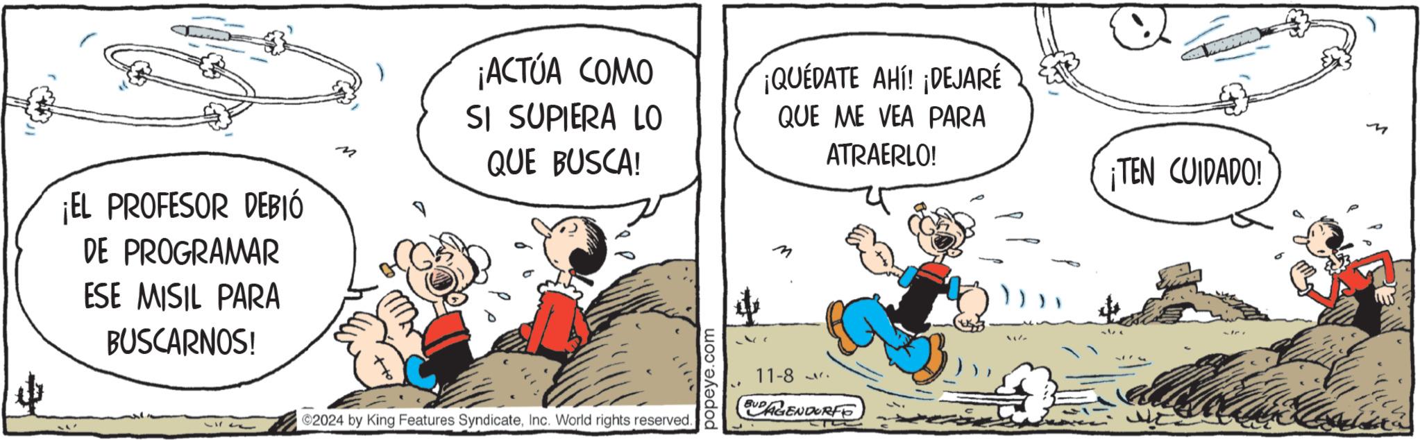 Comics OCR: ¡EL PROFESOR DEBIÓ DE PROGRAMAR ESE MISIL PARA BUSCARNOS! M ¡ACTÚA COMO SI SUPIERA LO QUE BUSCA! ¡QUEDATE AHÍ! ¡DEJARÉ QUE ME VEA PARA ATRAERLO! ¡TEN CUIDADO! 2024 by King Features SyndicateInc. World rights reserved. popeye.com 11-8 EUDAGENDORFO 0 M ¡ EL PROFESOR DEBIÓ DE PROGRAMAR ESE MISIL PARA BUSCARNOS ! M ¡ ACTÚA COMO SI SUPIERA LO QUE BUSCA ! ¡ QUEDATE AHÍ ! ¡ DEJARÉ QUE ME VEA PARA ATRAERLO ! ¡ TEN CUIDADO ! 2024 by King Features SyndicateInc. World rights reserved . popeye.com 11-8 EUDAGENDORFO 0 M