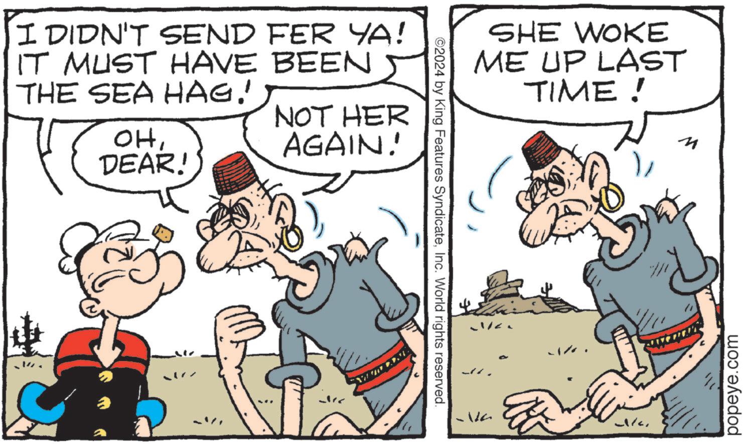 Line OCR: I DIDN'T SEND FER YA! IT MUST HAVE BEEN 5 THE SEA HAG! OHDEAR! NOT HER AGAIN! ©2024 by King Features SyndicateInc. World rights reserved. SHE WOKE ME UP LAST TIME! Wa M popeye.com I DIDN'T SEND FER YA ! IT MUST HAVE BEEN 5 THE SEA HAG ! OHDEAR ! NOT HER AGAIN ! © 2024 by King Features SyndicateInc. World rights reserved . SHE WOKE ME UP LAST TIME ! Wa M popeye.com