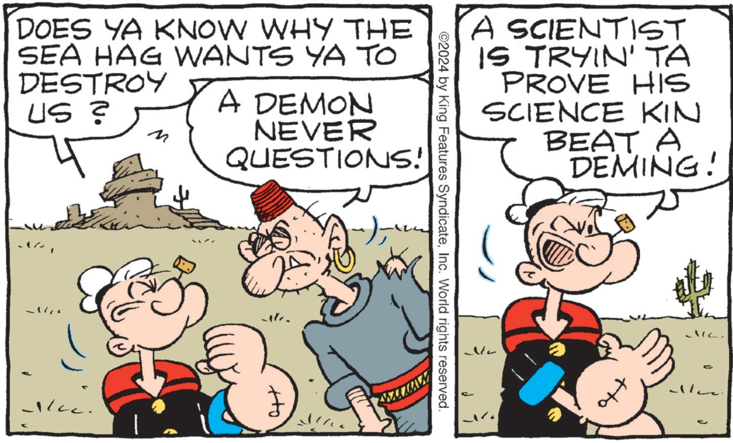 Conversation OCR: A SCIENTIST IS TRYIN' TA PROVE HIS SCIENCE KIN BEAT A DEMING! No d ©2024 by King Features SyndicateInc. World rights reserved. DOES YA KNOW WHY THE SEA HAG WANTS YA TO DESTROY US ? A DEMON NEVER QUESTIONS! ) ?? 1/cc. Ho - A SCIENTIST IS TRYIN ' TA PROVE HIS SCIENCE KIN BEAT A DEMING ! No d © 2024 by King Features SyndicateInc. World rights reserved . DOES YA KNOW WHY THE SEA HAG WANTS YA TO DESTROY US ? A DEMON NEVER QUESTIONS ! ) ? ? 1 / cc . Ho -
