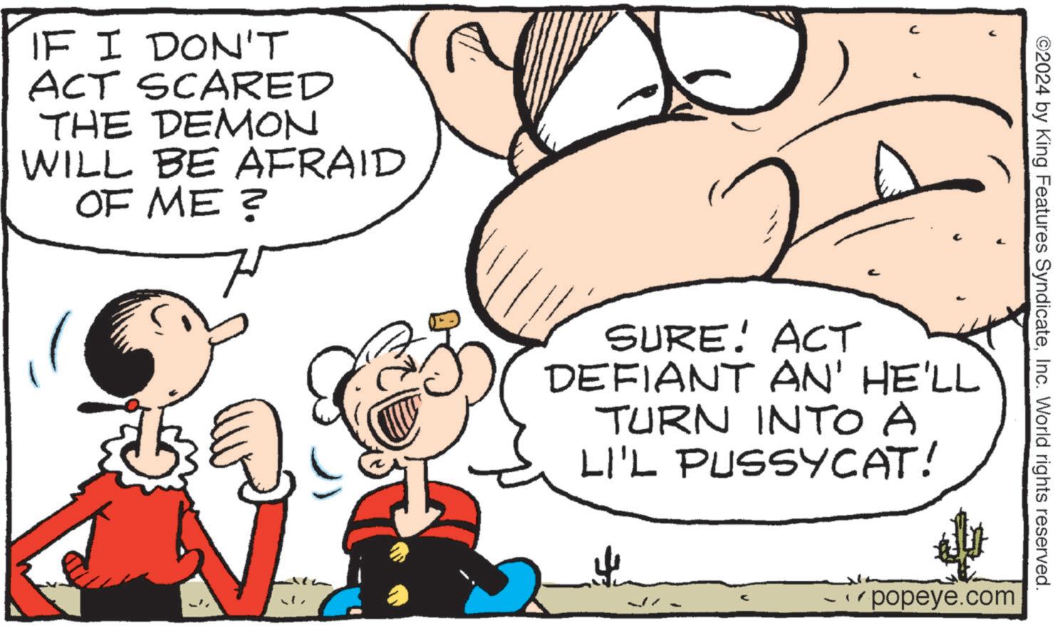 Mammal OCR: IF I DON'T ACT SCARED THE DEMON WILL BE AFRAID OF ME ? ©2024 by King Features SyndicateInc. World rights reserved. ? SURE! ACT DEFIANT AN' HE'LL TURN INTO A LI'L PUSSYCAT! _popeye.com IF I DON'T ACT SCARED THE DEMON WILL BE AFRAID OF ME ? © 2024 by King Features SyndicateInc. World rights reserved . ? SURE ! ACT DEFIANT AN ' HE'LL TURN INTO A LI'L PUSSYCAT ! _popeye.com