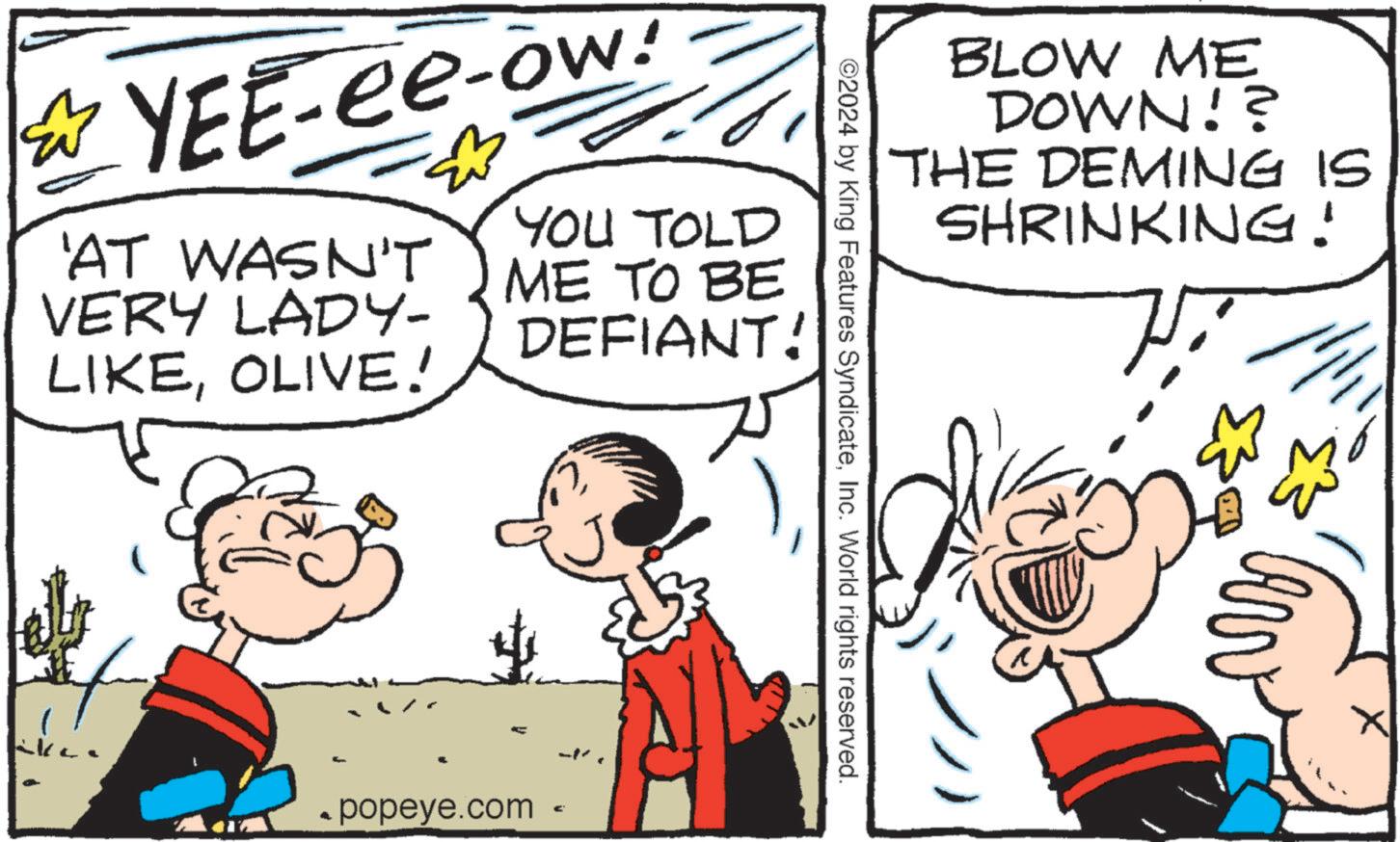 Font OCR: YEE-ee-ow! 'AT WASN'T VERY LADY- LIKEOLIVE! YOU TOLD ME TO BE DEFIANT! 4 popeye.com € -- BLOW ME DOWN!? THE DEMING IS SHRINKING! ©2024 by King Features SyndicateInc. World rights reserved. ? YEE - ee - ow ! ' AT WASN'T VERY LADY- LIKEOLIVE ! YOU TOLD ME TO BE DEFIANT ! 4 popeye.com € -- BLOW ME DOWN !? THE DEMING IS SHRINKING ! © 2024 by King Features SyndicateInc. World rights reserved . ?