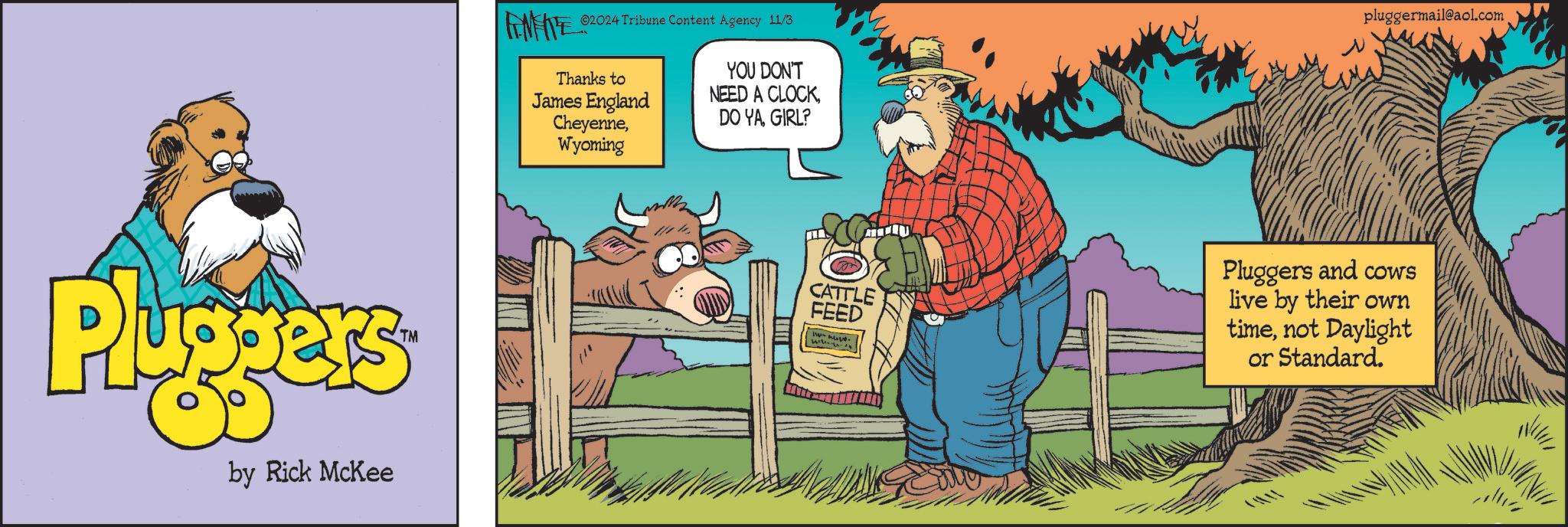 Humour OCR: Pluggers by Rick McKee ©2024 Tribune Content Agency 11/3 Thanks to James England CheyenneWyoming YOU DON'T NEED A CLOCKGIRL? pluggermail@aol.com CATTLE FEED Pluggers and cows live by their own timenot Daylight or Standard. Pluggers by Rick McKee © 2024 Tribune Content Agency 11/3 Thanks to James England CheyenneWyoming YOU DON'T NEED A CLOCKDO YAGIRL ? pluggermail@aol.com CATTLE FEED Pluggers and cows live by their own timenot Daylight or Standard .