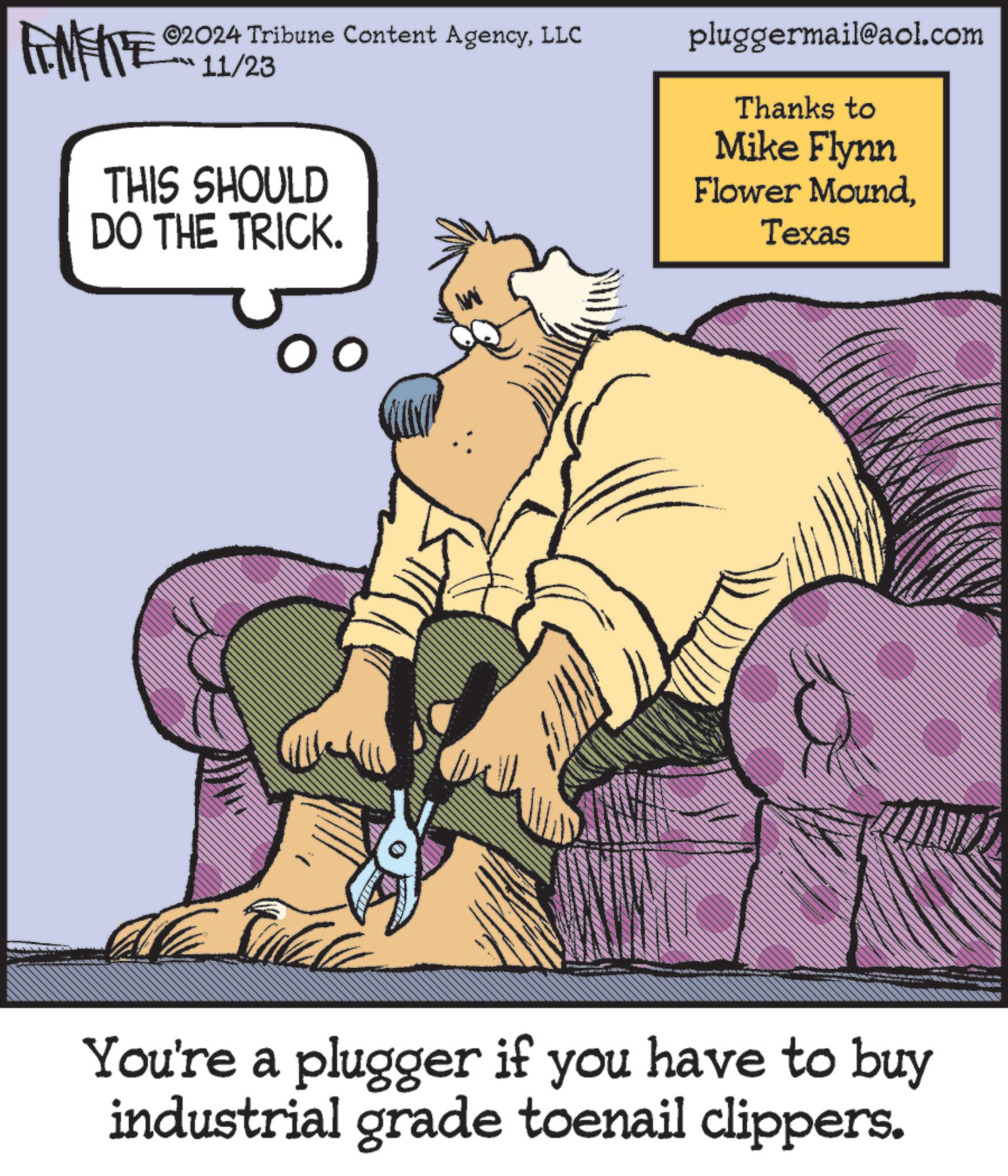 Art OCR: FINITE ©2024 Tribune Content AgencyLLC 11/23 THIS SHOULD DO THE TRICK. pluggermail@aol.com Thanks to Mike Flynn Flower MoundTexas You're a plugger if you have to buy industrial grade toenail clippers. FINITE © 2024 Tribune Content AgencyLLC 11/23 THIS SHOULD DO THE TRICK . pluggermail@aol.com Thanks to Mike Flynn Flower MoundTexas You're a plugger if you have to buy industrial grade toenail clippers .