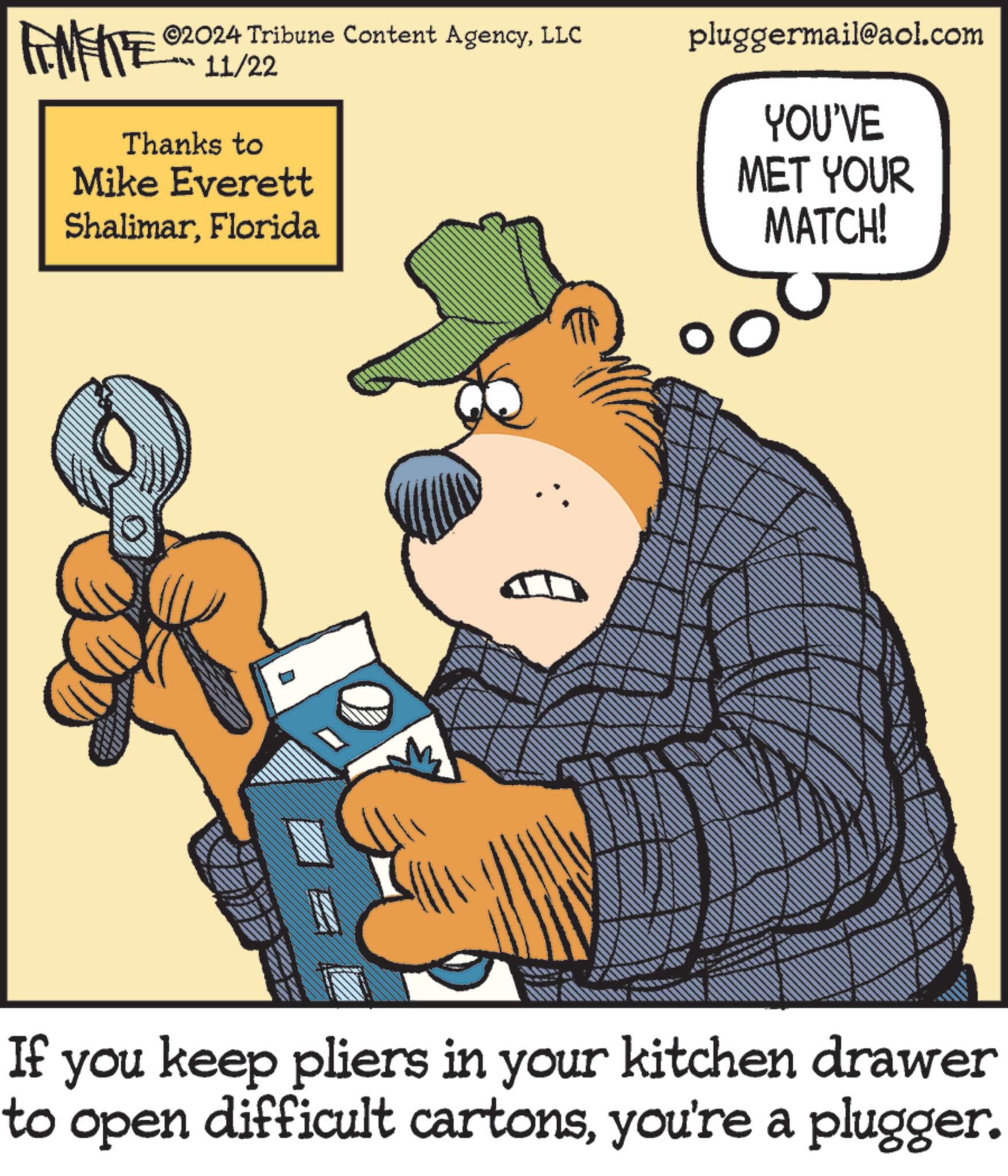 Parallel OCR: FENFITES 11/22 Thanks to Mike Everett ShalimarFlorida ©2024 Tribune Content AgencyLLC pluggermail@aol.com YOU'VE MET YOUR MATCH! Tp ES If you keep pliers in your kitchen drawer to open difficult cartonsyou're a plugger. FENFITES 11/22 Thanks to Mike Everett ShalimarFlorida © 2024 Tribune Content AgencyLLC pluggermail@aol.com YOU'VE MET YOUR MATCH ! Tp ES If you keep pliers in your kitchen drawer to open difficult cartonsyou're a plugger .