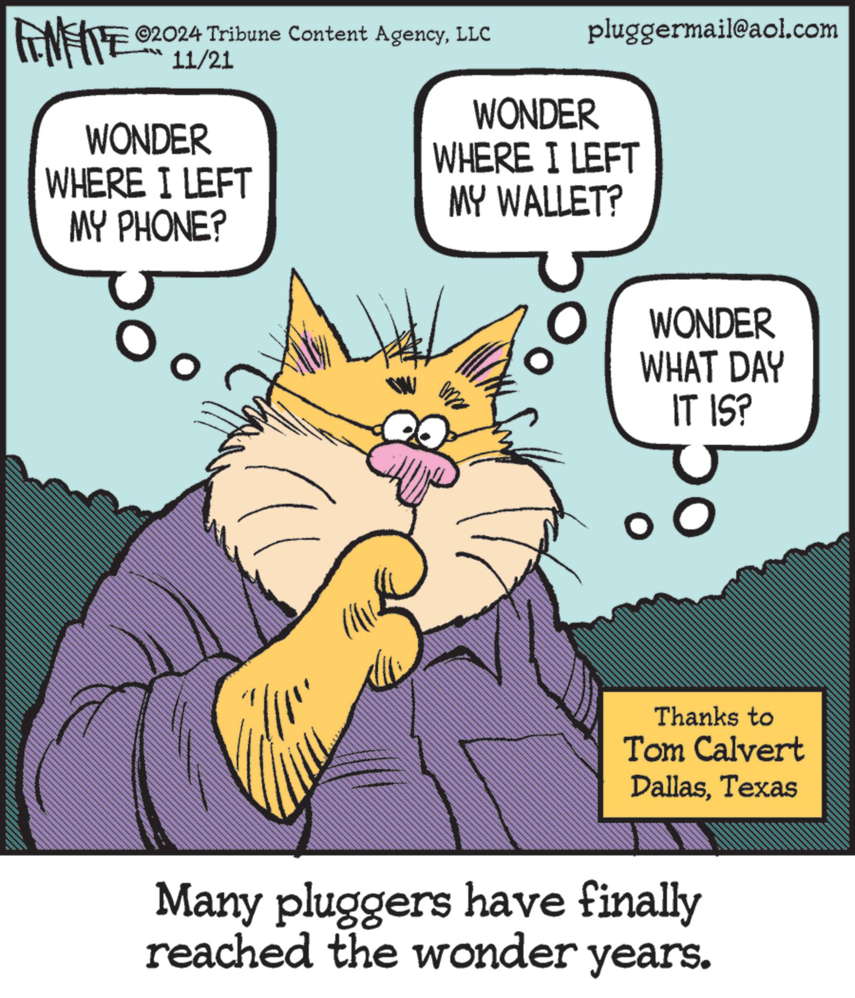 Conversation OCR: pluggermail@aol.com ©2024 Tribune Content AgencyLLC FINITE 2011/21 WONDER WONDER WHERE I LEFT WHERE I LEFT MY PHONE? MY WALLET? WONDER WHAT DAY IT IS? Thanks to Tom Calvert DallasTexas Many pluggers have finally reached the wonder years. pluggermail@aol.com © 2024 Tribune Content AgencyLLC FINITE 2011/21 WONDER WONDER WHERE I LEFT WHERE I LEFT MY PHONE ? MY WALLET ? WONDER WHAT DAY IT IS ? Thanks to Tom Calvert DallasTexas Many pluggers have finally reached the wonder years .
