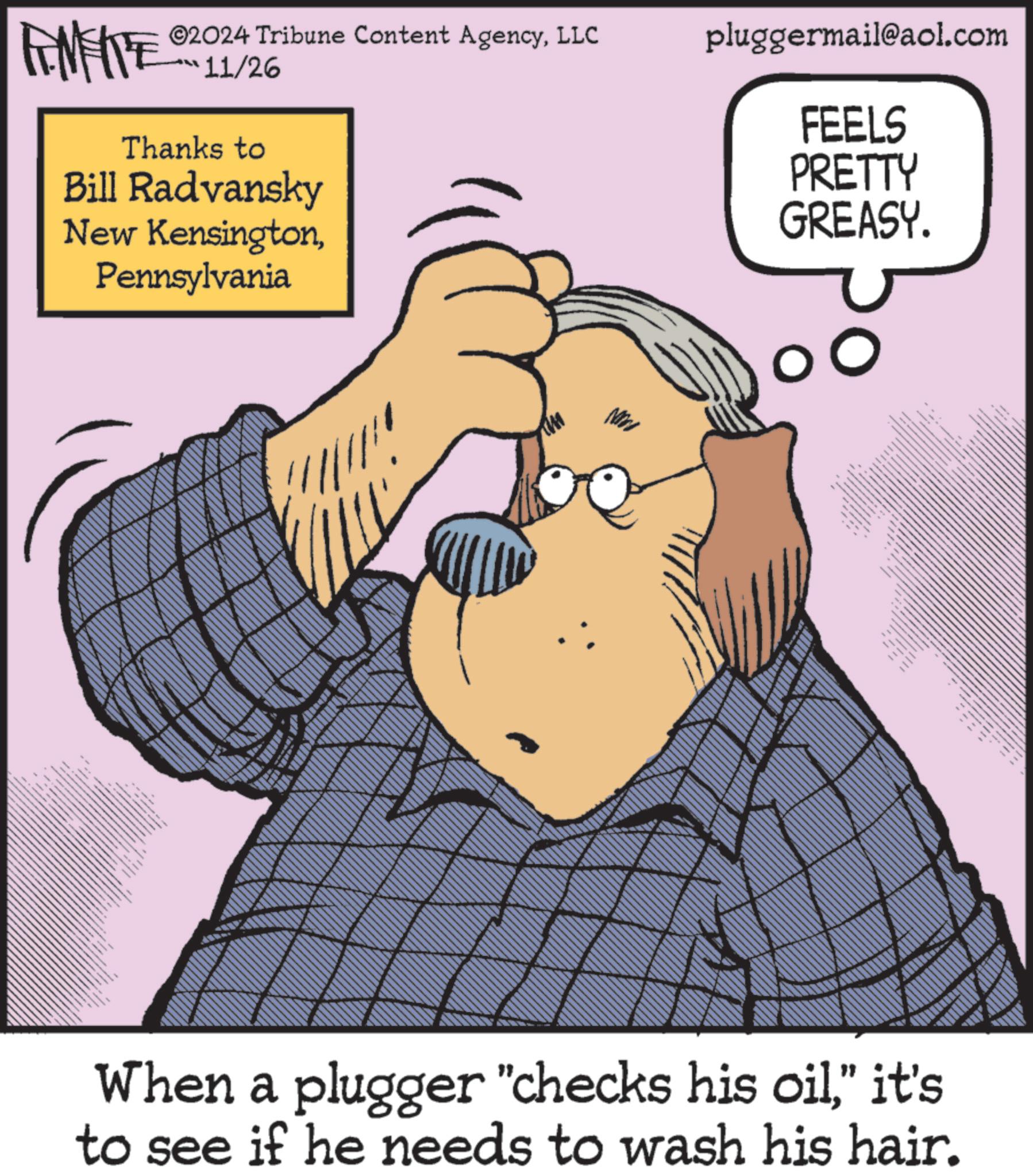 Sharing OCR: FAMETE ©2024 Tribune Content AgencyLLC 11/26 Thanks to Bill Radvansky New KensingtonPennsylvania www pluggermail@aol.com FEELS PRETTY GREASY. www. www When a plugger "checks his oil” it's to see if he needs to wash his hair. FAMETE © 2024 Tribune Content AgencyLLC 11/26 Thanks to Bill Radvansky New KensingtonPennsylvania www pluggermail@aol.com FEELS PRETTY GREASY . www . www When a plugger " checks his oil” it's to see if he needs to wash his hair .
