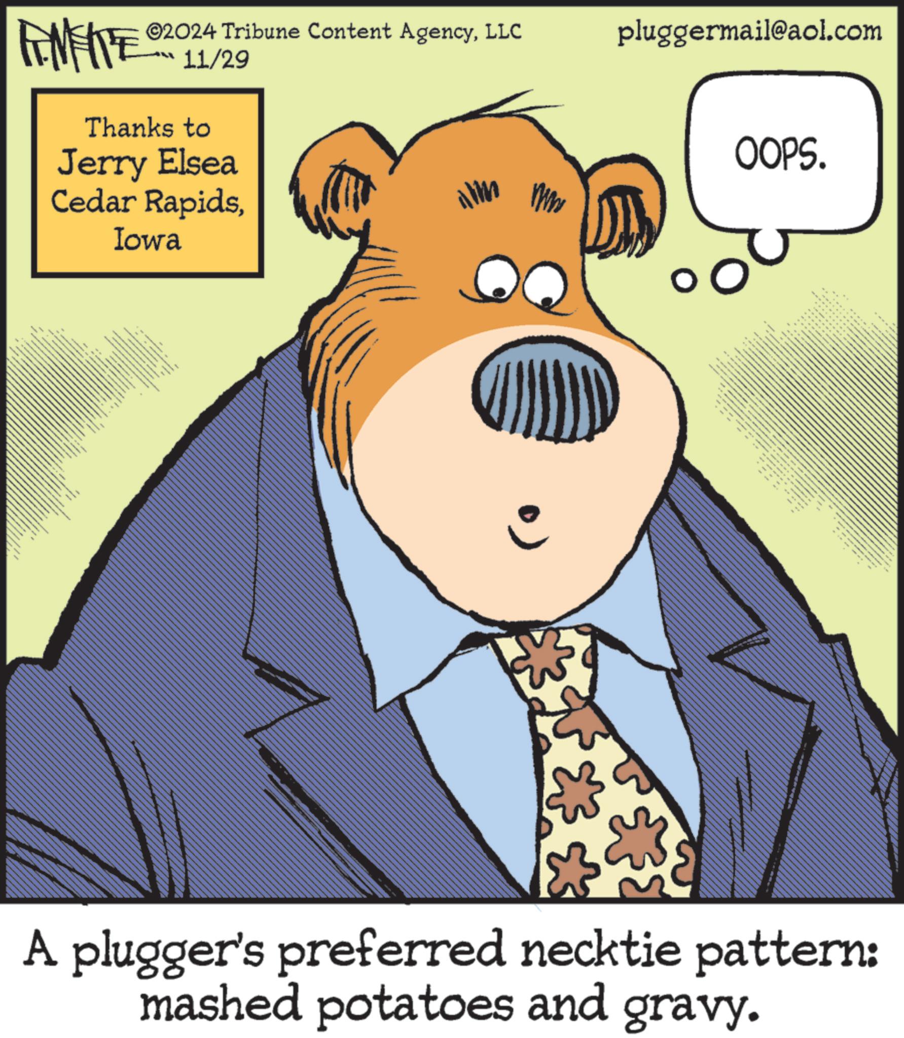 Rectangle OCR: FINITE ©2024 Tribune Content AgencyLLC 11/29 Thanks to Jerry Elsea Cedar RapidsIowa ilm x x x x x x wif pluggermail@aol.com OOPS. _ wwww.w --- ? x x x 3 *** A plugger's preferred necktie pattern: mashed potatoes and gravy. FINITE © 2024 Tribune Content AgencyLLC 11/29 Thanks to Jerry Elsea Cedar RapidsIowa ilm x x x x x x wif pluggermail@aol.com OOPS . _ wwww.w --- ? x x x 3 *** A plugger's preferred necktie pattern : mashed potatoes and gravy .