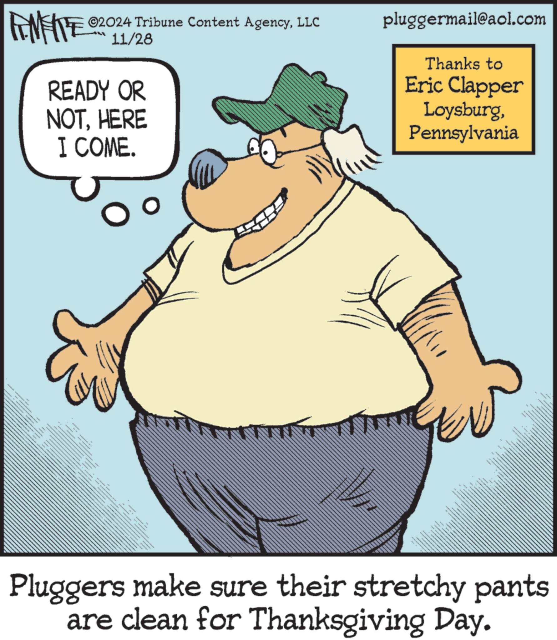 Hat OCR: ZY WY ©2024 Tribune Content AgencyLLC 11/28 READY OR NOTHERE I COME. pluggermail@aol.com Thanks to Eric Clapper LoysburgPennsylvania Pluggers make sure their stretchy pants are clean for Thanksgiving Day. ZY WY © 2024 Tribune Content AgencyLLC 11/28 READY OR NOTHERE I COME . pluggermail@aol.com Thanks to Eric Clapper LoysburgPennsylvania Pluggers make sure their stretchy pants are clean for Thanksgiving Day .