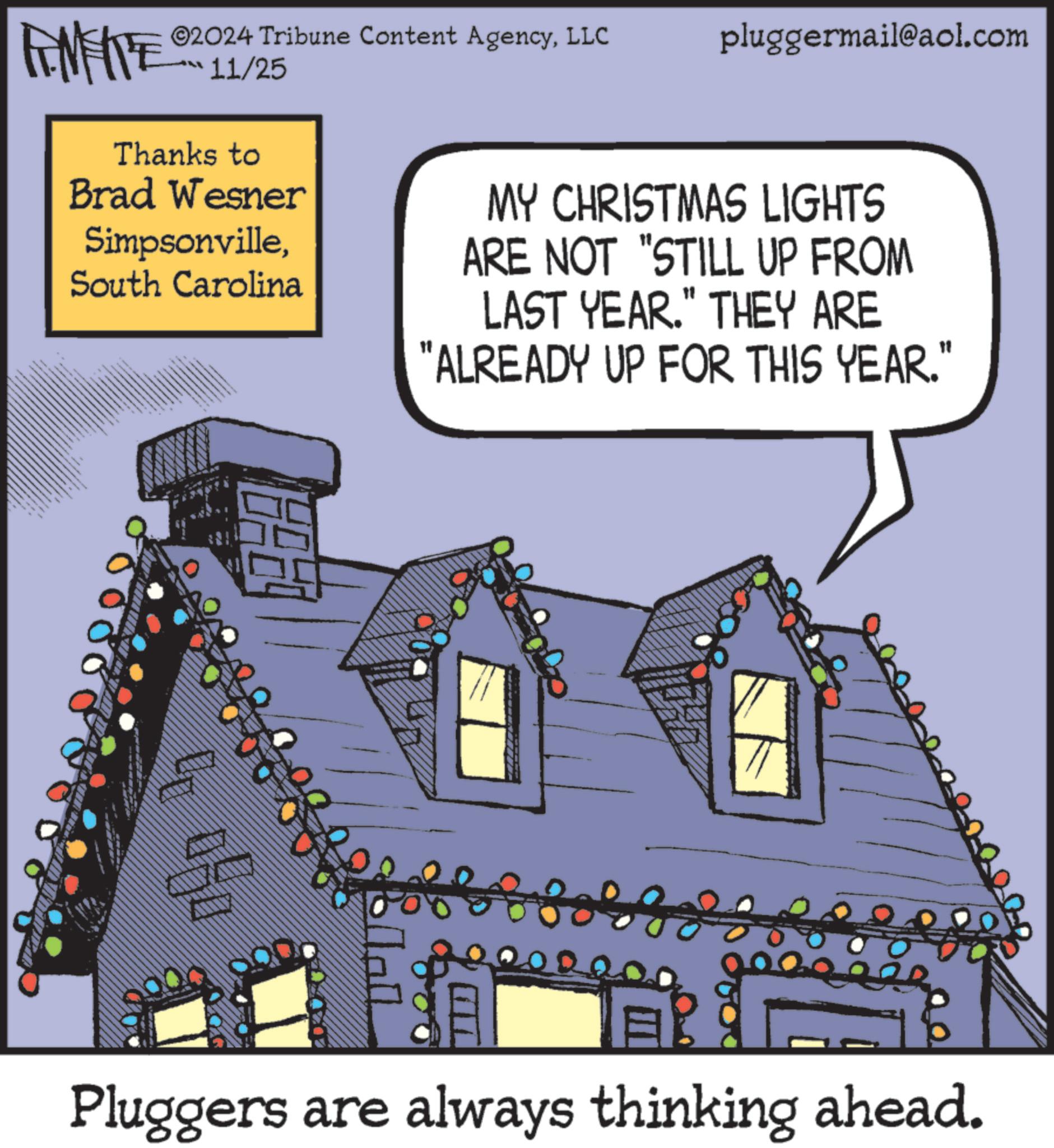 House OCR: AMFITE ©2024 Tribune Content AgencyLLC 11/25 pluggermail@aol.com Thanks to Brad Wesner SimpsonvilleSouth Carolina MY CHRISTMAS LIGHTS ARE NOT "STILL UP FROM LAST YEAR." THEY ARE "ALREADY UP FOR THIS YEAR." Amy ??? ??? Pluggers are always thinking ahead. AMFITE © 2024 Tribune Content AgencyLLC 11/25 pluggermail@aol.com Thanks to Brad Wesner SimpsonvilleSouth Carolina MY CHRISTMAS LIGHTS ARE NOT " STILL UP FROM LAST YEAR . " THEY ARE " ALREADY UP FOR THIS YEAR . " Amy ??? ??? Pluggers are always thinking ahead .