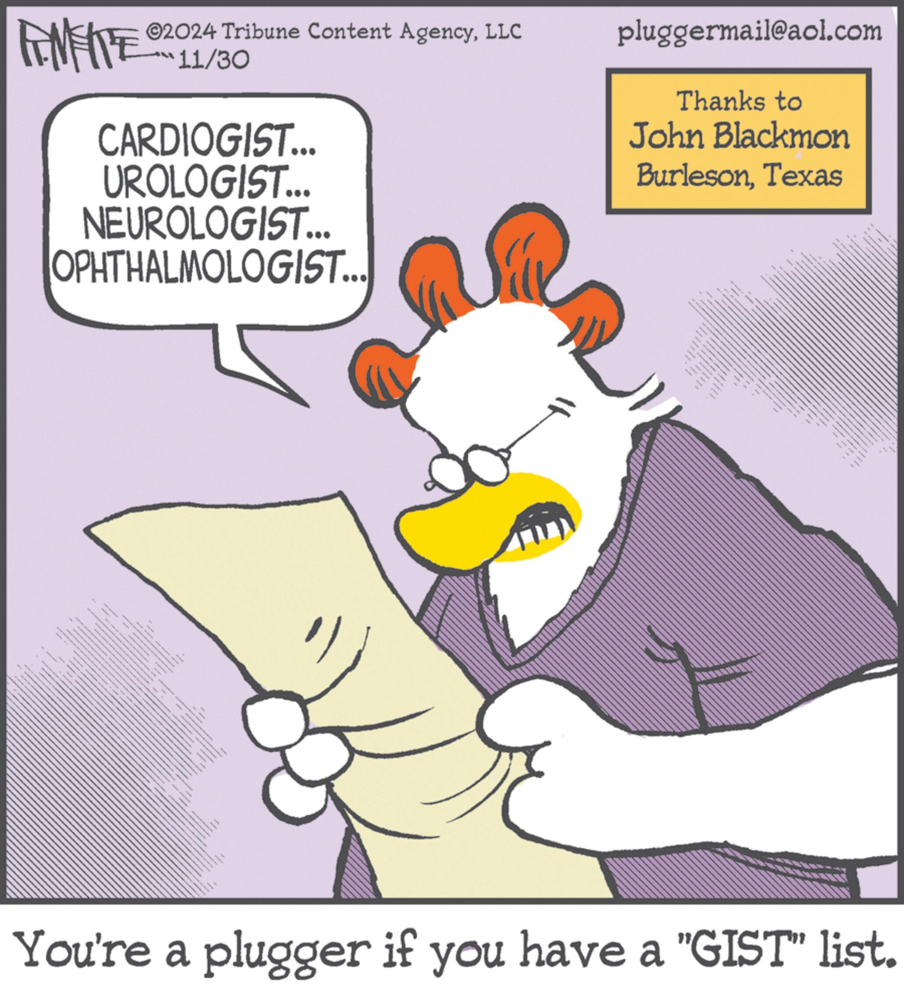Sharing OCR: TAMENTE 02024 Tribune Content AgencyLLC 11/30 CARDIOGIST... UROLOGIST... NEUROLOGIST... OPHTHALMOLOGIST... pluggermail@aol.com Thanks to John Blackmon BurlesonTexas T You're a plugger if you have a "GIST" list. TAMENTE 02024 Tribune Content AgencyLLC 11/30 CARDIOGIST ... UROLOGIST ... NEUROLOGIST ... OPHTHALMOLOGIST ... pluggermail@aol.com Thanks to John Blackmon BurlesonTexas T You're a plugger if you have a " GIST " list .