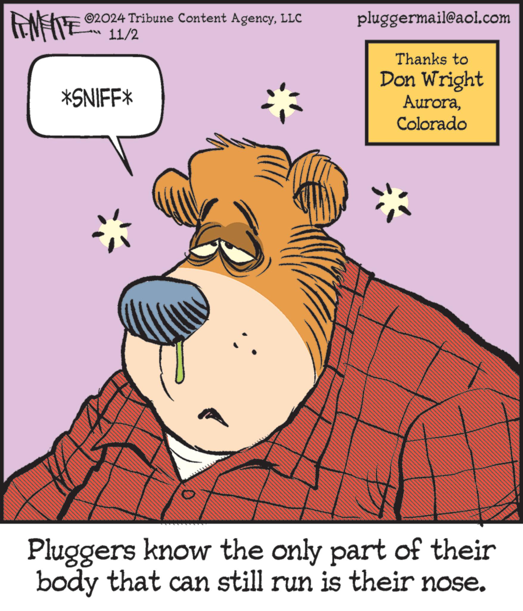 Pleased OCR: FINITE ©2024 Tribune Content AgencyLLC 11/2 *SNIFF* pluggermail@aol.com Thanks to Don Wright AuroraColorado * Pluggers know the only part of their body that can still run is their nose. FINITE © 2024 Tribune Content AgencyLLC 11/2 * SNIFF * pluggermail@aol.com Thanks to Don Wright AuroraColorado * Pluggers know the only part of their body that can still run is their nose .