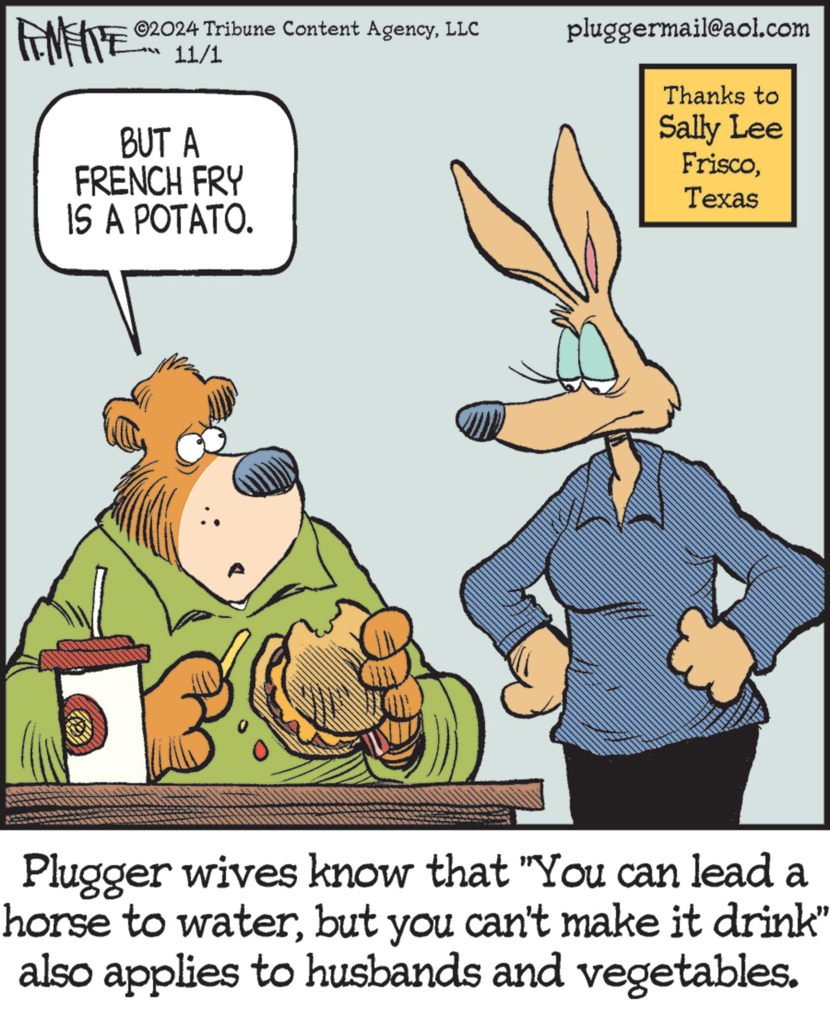 Parallel OCR: ©2024 Tribune Content AgencyLLC 11/1 BUT A FRENCH FRY IS A POTATO. pluggermail@aol.com Thanks to Sally Lee FriscoTexas Plugger wives know that "You can lead a horse to waterbut you can't make it drink" also applies to husbands and vegetables. © 2024 Tribune Content AgencyLLC 11/1 BUT A FRENCH FRY IS A POTATO . pluggermail@aol.com Thanks to Sally Lee FriscoTexas Plugger wives know that " You can lead a horse to waterbut you can't make it drink " also applies to husbands and vegetables .