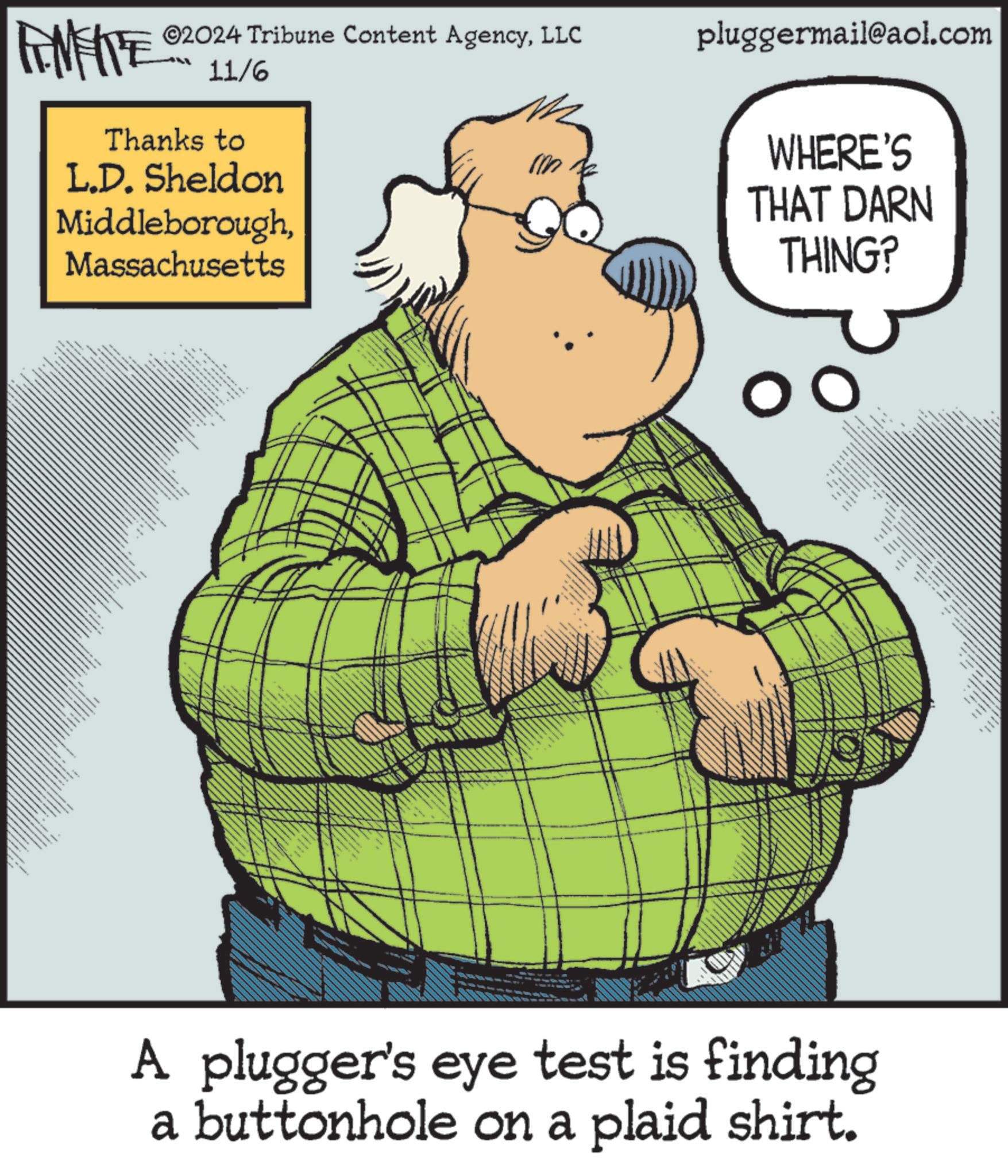 Slope OCR: ©2024 Tribune Content AgencyLLC pluggermail@aol.com FENFITE 11/6 Thanks to L.D. Sheldon MiddleboroughMassachusetts -?? wwww T 10 WHERE'S THAT DARN THING? www _ ????? ?? A plugger's eye test is finding a buttonhole on a plaid shirt. © 2024 Tribune Content AgencyLLC pluggermail@aol.com FENFITE 11/6 Thanks to L.D. Sheldon MiddleboroughMassachusetts -?? wwww T 10 WHERE'S THAT DARN THING ? www _ ????? ?? A plugger's eye test is finding a buttonhole on a plaid shirt .