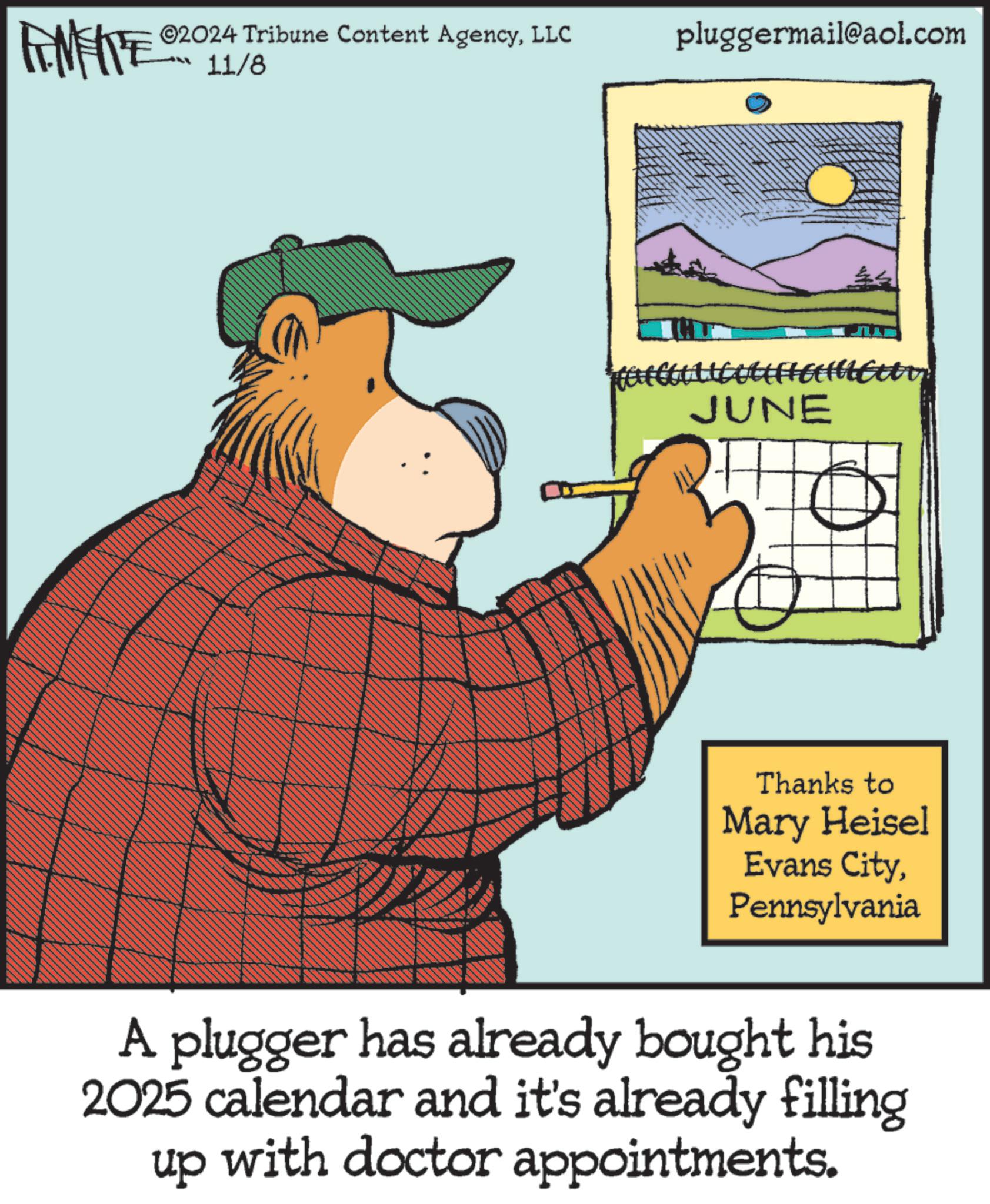 Humour OCR: @2024 Tribune Content AgencyLLC 11/8 pluggermail@aol.com JUNE Thanks to Mary Heisel Evans CityPennsylvania A plugger has already bought his 2025 calendar and it's already filling up with doctor appointments. @ 2024 Tribune Content AgencyLLC 11/8 pluggermail@aol.com JUNE Thanks to Mary Heisel Evans CityPennsylvania A plugger has already bought his 2025 calendar and it's already filling up with doctor appointments .