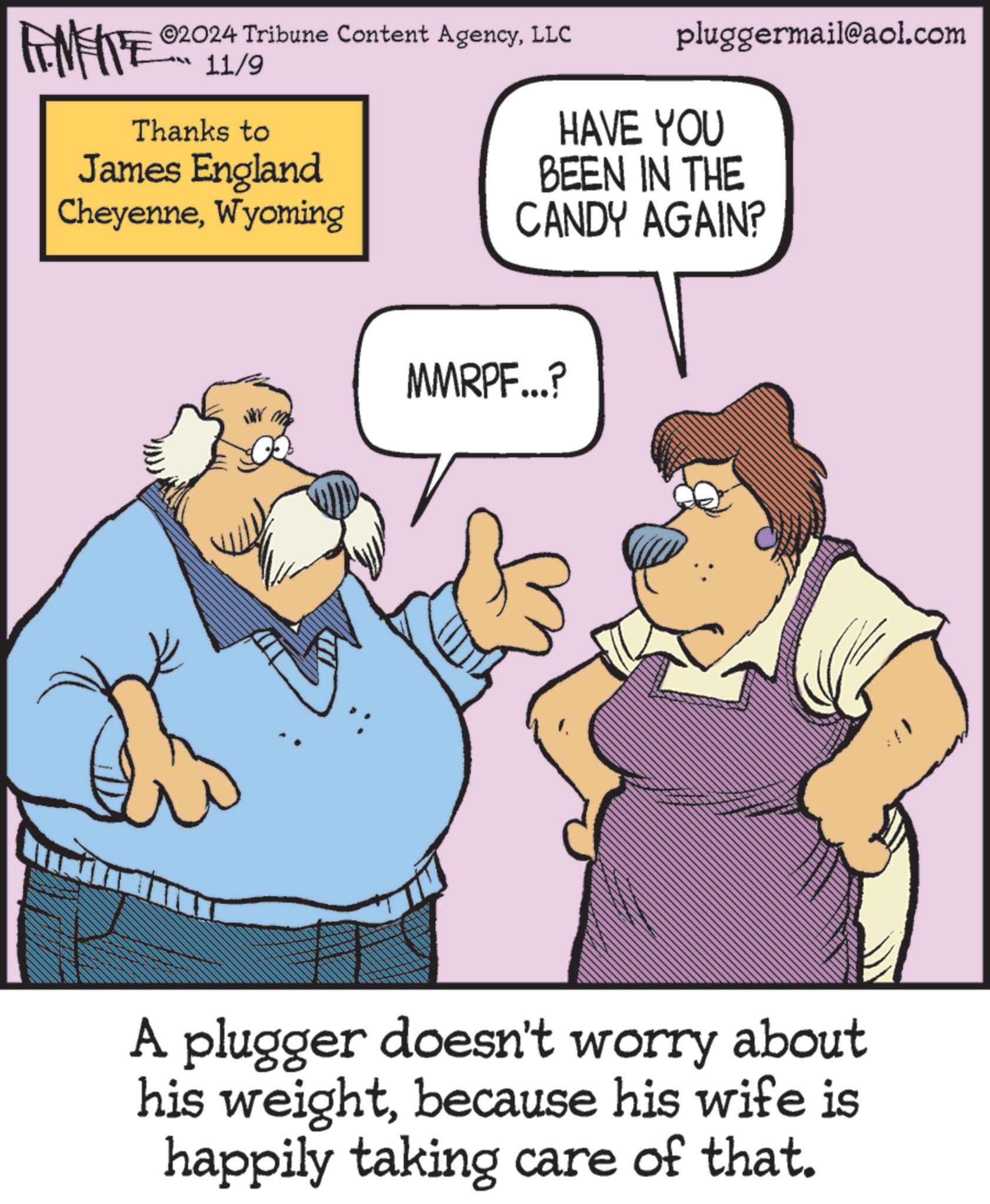 People OCR: ©2024 Tribune Content AgencyLLC 11/9 Thanks to James England CheyenneWyoming pluggermail@aol.com HAVE YOU BEEN IN THE CANDY AGAIN? MMRPF...? A plugger doesn't worry about his weightbecause his wife is happily taking care of that. © 2024 Tribune Content AgencyLLC 11/9 Thanks to James England CheyenneWyoming pluggermail@aol.com HAVE YOU BEEN IN THE CANDY AGAIN ? MMRPF ... ? A plugger doesn't worry about his weightbecause his wife is happily taking care of that .