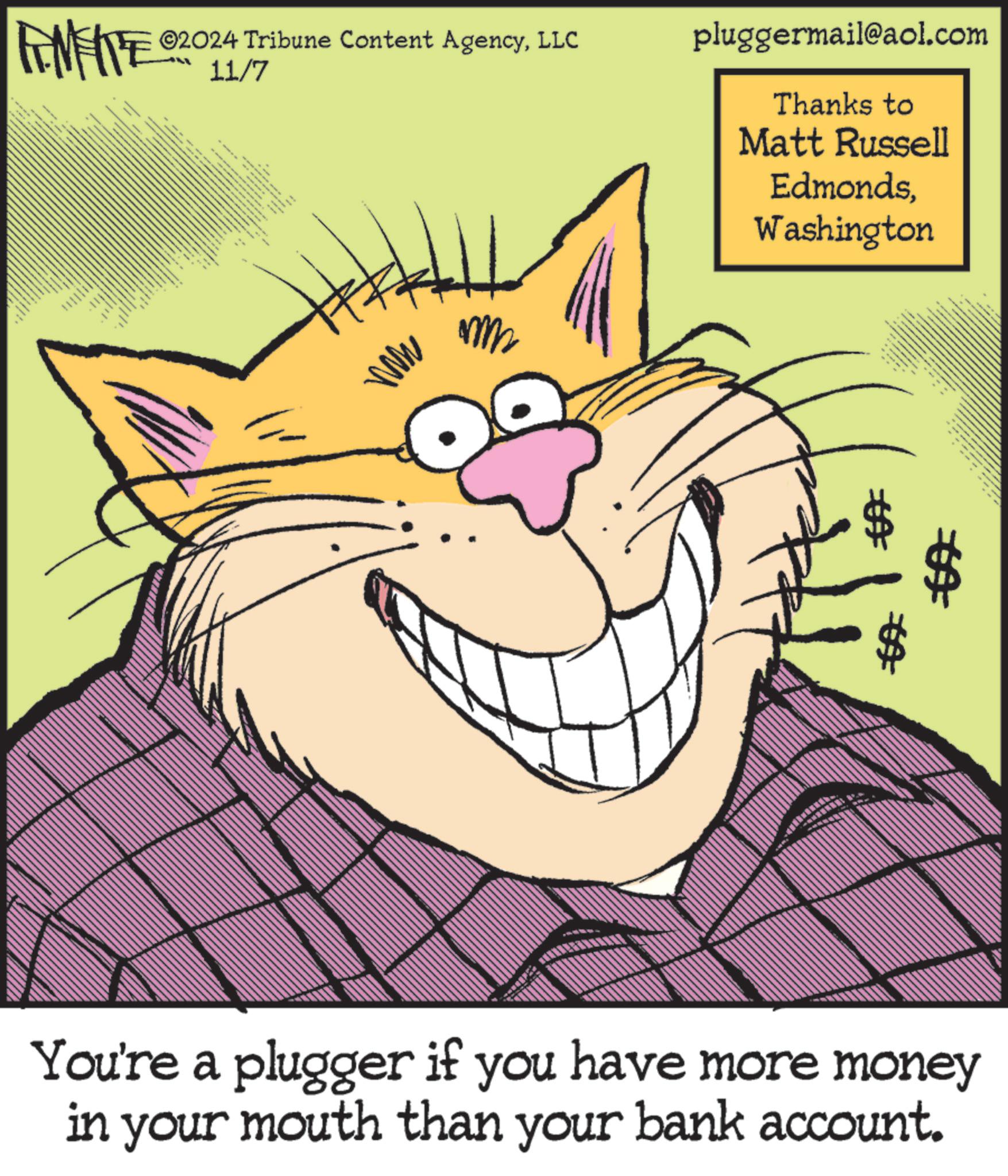 Happy OCR: ©2024 Tribune Content AgencyLLC FINITE 2011/7 wwww **** q t t t k = ww pluggermail@aol.com Thanks to Matt Russell EdmondsWashington ?A You're a plugger if you have more money in your mouth than your bank account. © 2024 Tribune Content AgencyLLC FINITE 2011/7 wwww **** q t t t k = ww pluggermail@aol.com Thanks to Matt Russell EdmondsWashington ?A You're a plugger if you have more money in your mouth than your bank account .