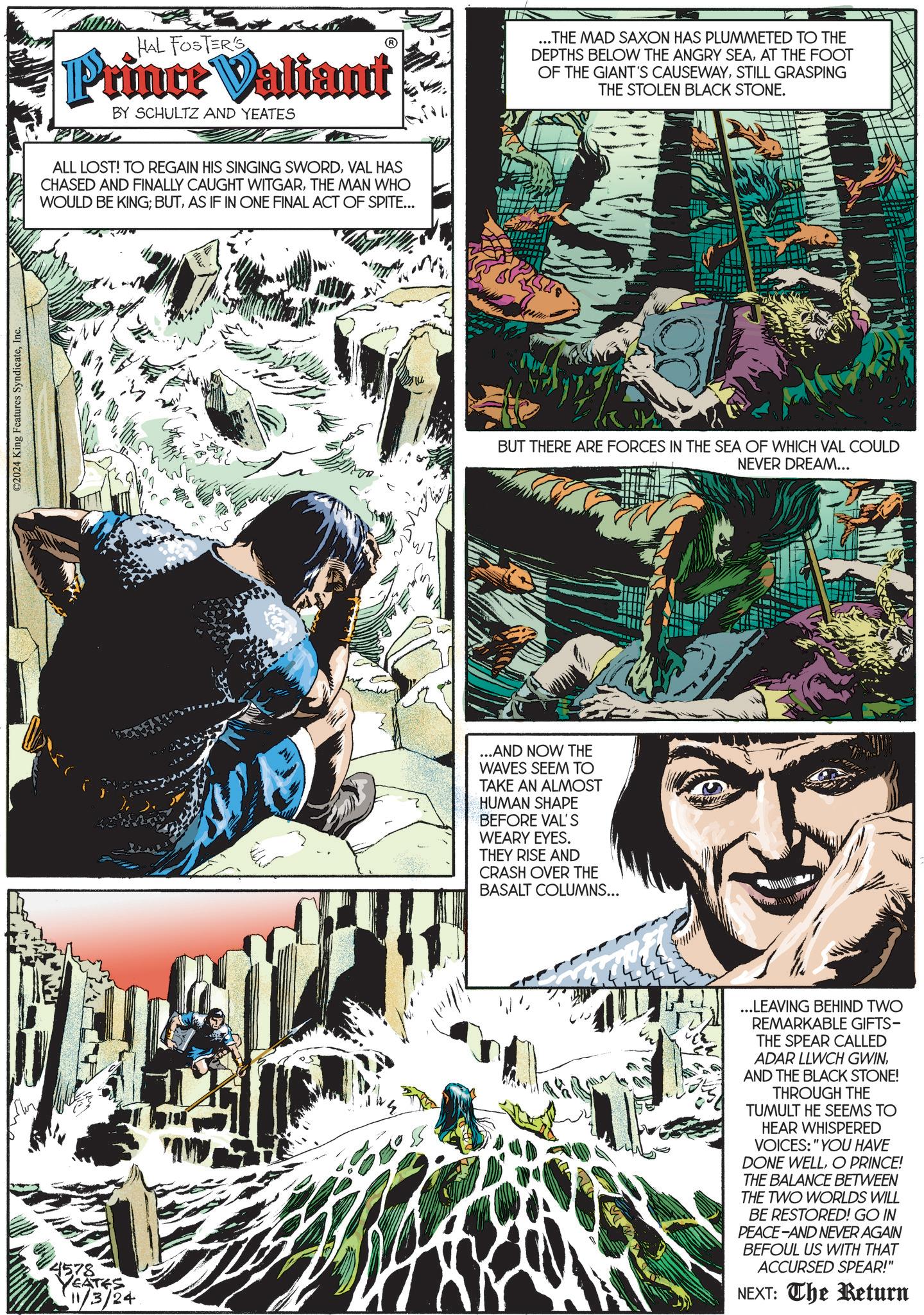 Graphic design OCR: ©2024 King Features SyndicateInc. HAL FOSTERS Prince Valiant BY SCHULTZ AND YEATES ALL LOST! TO REGAIN HIS SINGING SWORDVAL HAS CHASED AND FINALLY CAUGHT WITGARTHE MAN WHO WOULD BE KING; BUTAS IF IN ONE FINAL ACT OF SPITE... ...THE MAD SAXON HAS PLUMMETED TO THE DEPTHS BELOW THE ANGRY SEAAT THE FOOT OF THE GIANT'S CAUSEWAYSTILL GRASPING THE STOLEN BLACK STONE. BUT THERE ARE FORCES IN THE SEA OF WHICH VAL COULD NEVER DREAM... ...AND NOW THE WAVES SEEM TO TAKE AN ALMOST HUMAN SHAPE BEFORE VAL'S WEARY EYES. THEY RISE AND CRASH OVER THE BASALT COLUMNS... 07 4578 EATES 11/3/24 ...LEAVING BEHIND TWO REMARKABLE GIFTS- THE SPEAR CALLED ADAR LLWCH GWINAND THE BLACK STONE! THROUGH THE TUMULT HE SEEMS TO HEAR WHISPERED VOICES: "YOU HAVE DONE WELLO PRINCE! THE BALANCE BETWEEN THE TWO WORLDS WILL BE RESTORED! GO IN PEACE-AND NEVER AGAIN BEFOUL US WITH THAT ACCURSED SPEAR!" NEXT: The Return © 2024 King Features SyndicateInc. HAL FOSTERS Prince Valiant BY SCHULTZ AND YEATES ALL LOST ! TO REGAIN HIS SINGING SWORDVAL HAS CHASED AND FINALLY CAUGHT WITGARTHE MAN WHO WOULD BE KING ; BUTAS IF IN ONE FINAL ACT OF SPITE ... ... THE MAD SAXON HAS PLUMMETED TO THE DEPTHS BELOW THE ANGRY SEAAT THE FOOT OF THE GIANT'S CAUSEWAYSTILL GRASPING THE STOLEN BLACK STONE . BUT THERE ARE FORCES IN THE SEA OF WHICH VAL COULD NEVER DREAM ... ... AND NOW THE WAVES SEEM TO TAKE AN ALMOST HUMAN SHAPE BEFORE VAL'S WEARY EYES . THEY RISE AND CRASH OVER THE BASALT COLUMNS ... 07 4578 EATES 11/3/24 ... LEAVING BEHIND TWO REMARKABLE GIFTS- THE SPEAR CALLED ADAR LLWCH GWINAND THE BLACK STONE ! THROUGH THE TUMULT HE SEEMS TO HEAR WHISPERED VOICES : " YOU HAVE DONE WELLO PRINCE ! THE BALANCE BETWEEN THE TWO WORLDS WILL BE RESTORED ! GO IN PEACE - AND NEVER AGAIN BEFOUL US WITH THAT ACCURSED SPEAR ! " NEXT : The Return