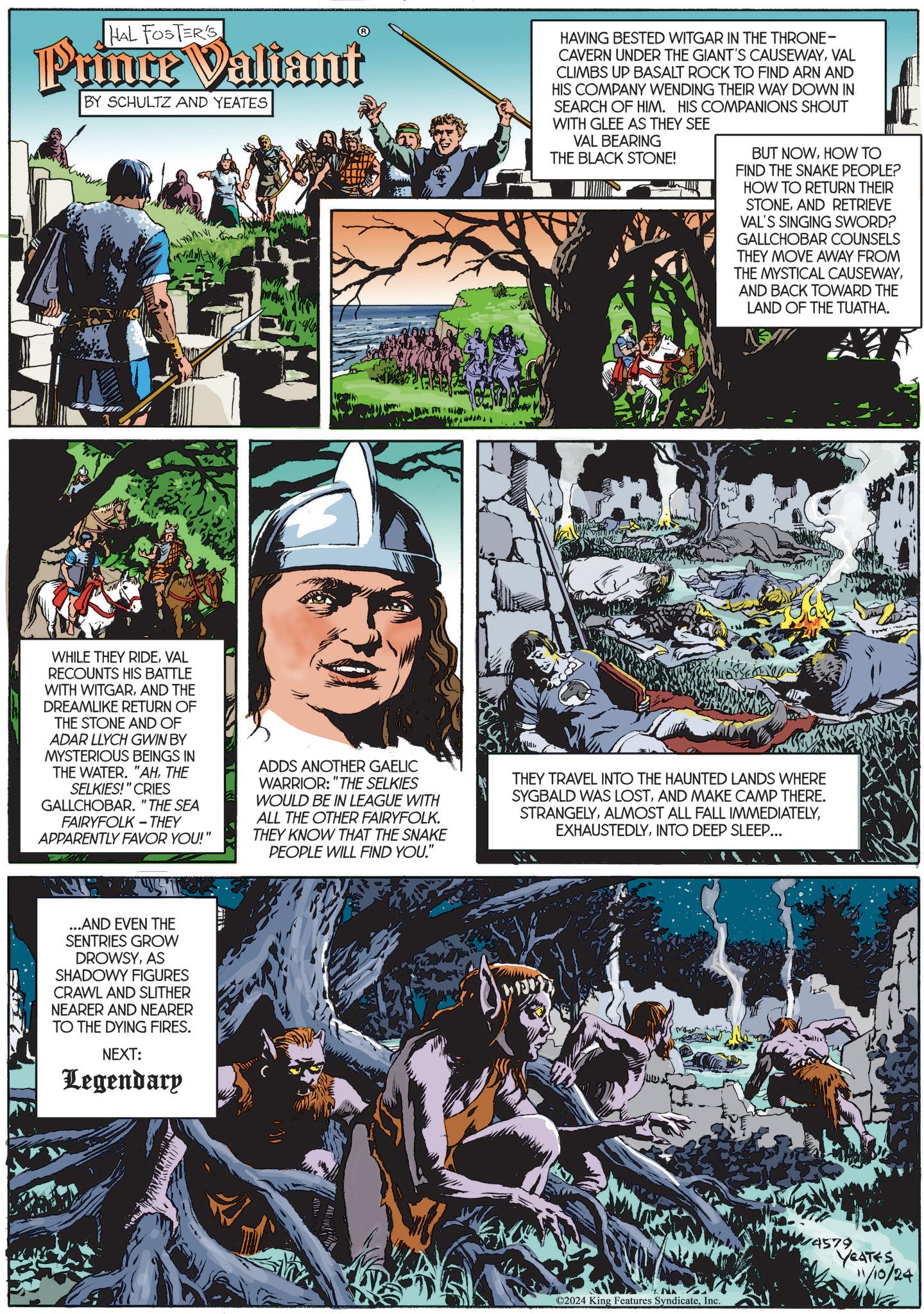 Comics OCR: HAL FOSTER'S Prince Valiant BY SCHULTZ AND YEATES HAVING BESTED WITGAR IN THE THRONE- CAVERN UNDER THE GIANT'S CAUSEWAYVAL CLIMBS UP BASALT ROCK TO FIND ARN AND HIS COMPANY WENDING THEIR WAY DOWN IN SEARCH OF HIM. HIS COMPANIONS SHOUT WITH GLEE AS THEY SEE VAL BEARING THE BLACK STONE! BUT NOWHOW TO FIND THE SNAKE PEOPLE? HOW TO RETURN THEIR STONEAND RETRIEVE VAL'S SINGING SWORD? GALLCHOBAR COUNSELS THEY MOVE AWAY FROM THE MYSTICAL CAUSEWAYAND BACK TOWARD THE LAND OF THE TUATHA. WHILE THEY RIDEVAL RECOUNTS HIS BATTLE WITH WITGARAND THE DREAMLIKE RETURN OF THE STONE AND OF ADAR LLYCH GWIN BY MYSTERIOUS BEINGS IN THE WATER. "AHTHE SELKIES!" CRIES GALLCHOBAR. "THE SEA FAIRYFOLK-THEY APPARENTLY FAVOR YOU!" ADDS ANOTHER GAELIC WARRIOR: "THE SELKIES WOULD BE IN LEAGUE WITH ALL THE OTHER FAIRYFOLK. THEY KNOW THAT THE SNAKE PEOPLE WILL FIND YOU." THEY TRAVEL INTO THE HAUNTED LANDS WHERE SYGBALD WAS LOSTAND MAKE CAMP THERE. STRANGELYINTO DEEP SLEEP... ...AND EVEN THE SENTRIES GROW DROWSYAS SHADOWY FIGURES CRAWL AND SLITHER NEARER AND NEARER TO THE DYING FIRES. NEXT: Legendary ©2024 King Features SyndicateInc. 14579 YEATES 11/10/24 HAL FOSTER'S Prince Valiant BY SCHULTZ AND YEATES HAVING BESTED WITGAR IN THE THRONE- CAVERN UNDER THE GIANT'S CAUSEWAYVAL CLIMBS UP BASALT ROCK TO FIND ARN AND HIS COMPANY WENDING THEIR WAY DOWN IN SEARCH OF HIM . HIS COMPANIONS SHOUT WITH GLEE AS THEY SEE VAL BEARING THE BLACK STONE ! BUT NOWHOW TO FIND THE SNAKE PEOPLE ? HOW TO RETURN THEIR STONEAND RETRIEVE VAL'S SINGING SWORD ? GALLCHOBAR COUNSELS THEY MOVE AWAY FROM THE MYSTICAL CAUSEWAYAND BACK TOWARD THE LAND OF THE TUATHA . WHILE THEY RIDEVAL RECOUNTS HIS BATTLE WITH WITGARAND THE DREAMLIKE RETURN OF THE STONE AND OF ADAR LLYCH GWIN BY MYSTERIOUS BEINGS IN THE WATER . " AHTHE SELKIES ! " CRIES GALLCHOBAR . " THE SEA FAIRYFOLK - THEY APPARENTLY FAVOR YOU ! " ADDS ANOTHER GAELIC WARRIOR : " THE SELKIES WOULD BE IN LEAGUE WITH ALL THE OTHER FAIRYFOLK . THEY KNOW THAT THE SNAKE PEOPLE WILL FIND YOU . " THEY TRAVEL INTO THE HAUNTED LANDS WHERE SYGBALD WAS LOSTAND MAKE CAMP THERE . STRANGELYALMOST ALL FALL IMMEDIATELYINTO DEEP SLEEP ... ... AND EVEN THE SENTRIES GROW DROWSYAS SHADOWY FIGURES CRAWL AND SLITHER NEARER AND NEARER TO THE DYING FIRES . NEXT : Legendary © 2024 King Features SyndicateInc. 14579 YEATES 11/10/24