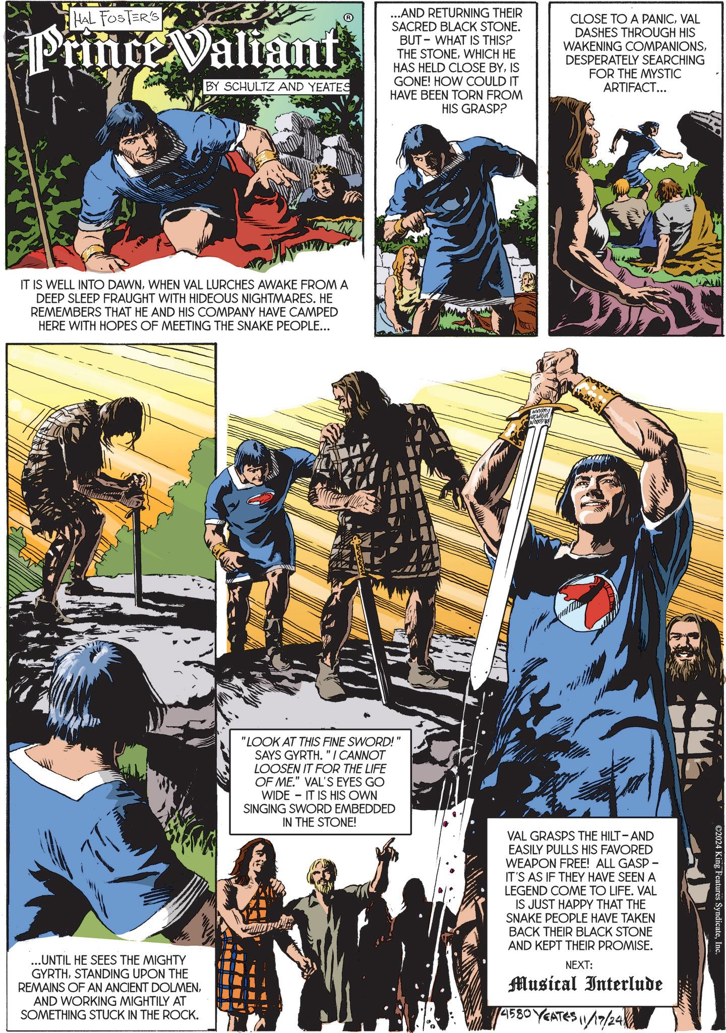 Fiction OCR: HAL FOSTER'S Prince Valiant BY SCHULTZ AND YEATES ...AND RETURNING THEIR SACRED BLACK STONE. BUT WHAT IS THIS? THE STONEWHICH HE HAS HELD CLOSE BYIS GONE! HOW COULD IT HAVE BEEN TORN FROM HIS GRASP? CLOSE TO A PANICVAL DASHES THROUGH HIS WAKENING COMPANIONSDESPERATELY SEARCHING FOR THE MYSTIC ARTIFACT... IT IS WELL INTO DAWNWHEN VAL LURCHES AWAKE FROM A DEEP SLEEP FRAUGHT WITH HIDEOUS NIGHTMARES. HE REMEMBERS THAT HE AND HIS COMPANY HAVE CAMPED HERE WITH HOPES OF MEETING THE SNAKE PEOPLE... IN GOODS ... UNTIL HE SEES THE MIGHTY GYRTHSTANDING UPON THE REMAINS OF AN ANCIENT DOLMENAND WORKING MIGHTILY AT SOMETHING STUCK IN THE ROCK. "LOOK AT THIS FINE SWORD!" SAYS GYRTH. "I CANNOT LOOSEN IT FOR THE LIFE OF ME." VAL'S EYES GO WIDE IT IS HIS OWN SINGING SWORD EMBEDDED IN THE STONE! VAL GRASPS THE HILT-AND EASILY PULLS HIS FAVORED WEAPON FREE! ALL GASP - IT'S AS IF THEY HAVE SEEN A LEGEND COME TO LIFE. VAL IS JUST HAPPY THAT THE SNAKE PEOPLE HAVE TAKEN BACK THEIR BLACK STONE AND KEPT THEIR PROMISE. NEXT: Musical Interlude 1/4580 YEATES 11/17/24 ©2024 King Features SyndicateInc HAL FOSTER'S Prince Valiant BY SCHULTZ AND YEATES ... AND RETURNING THEIR SACRED BLACK STONE . BUT WHAT IS THIS ? THE STONEWHICH HE HAS HELD CLOSE BYIS GONE ! HOW COULD IT HAVE BEEN TORN FROM HIS GRASP ? CLOSE TO A PANICVAL DASHES THROUGH HIS WAKENING COMPANIONSDESPERATELY SEARCHING FOR THE MYSTIC ARTIFACT ... IT IS WELL INTO DAWNWHEN VAL LURCHES AWAKE FROM A DEEP SLEEP FRAUGHT WITH HIDEOUS NIGHTMARES . HE REMEMBERS THAT HE AND HIS COMPANY HAVE CAMPED HERE WITH HOPES OF MEETING THE SNAKE PEOPLE ... IN GOODS ... UNTIL HE SEES THE MIGHTY GYRTHSTANDING UPON THE REMAINS OF AN ANCIENT DOLMENAND WORKING MIGHTILY AT SOMETHING STUCK IN THE ROCK . " LOOK AT THIS FINE SWORD ! " SAYS GYRTH . " I CANNOT LOOSEN IT FOR THE LIFE OF ME . " VAL'S EYES GO WIDE IT IS HIS OWN SINGING SWORD EMBEDDED IN THE STONE ! VAL GRASPS THE HILT - AND EASILY PULLS HIS FAVORED WEAPON FREE ! ALL GASP - IT'S AS IF THEY HAVE SEEN A LEGEND COME TO LIFE . VAL IS JUST HAPPY THAT THE SNAKE PEOPLE HAVE TAKEN BACK THEIR BLACK STONE AND KEPT THEIR PROMISE . NEXT : Musical Interlude 1/4580 YEATES 11/17/24 © 2024 King Features Syndicate