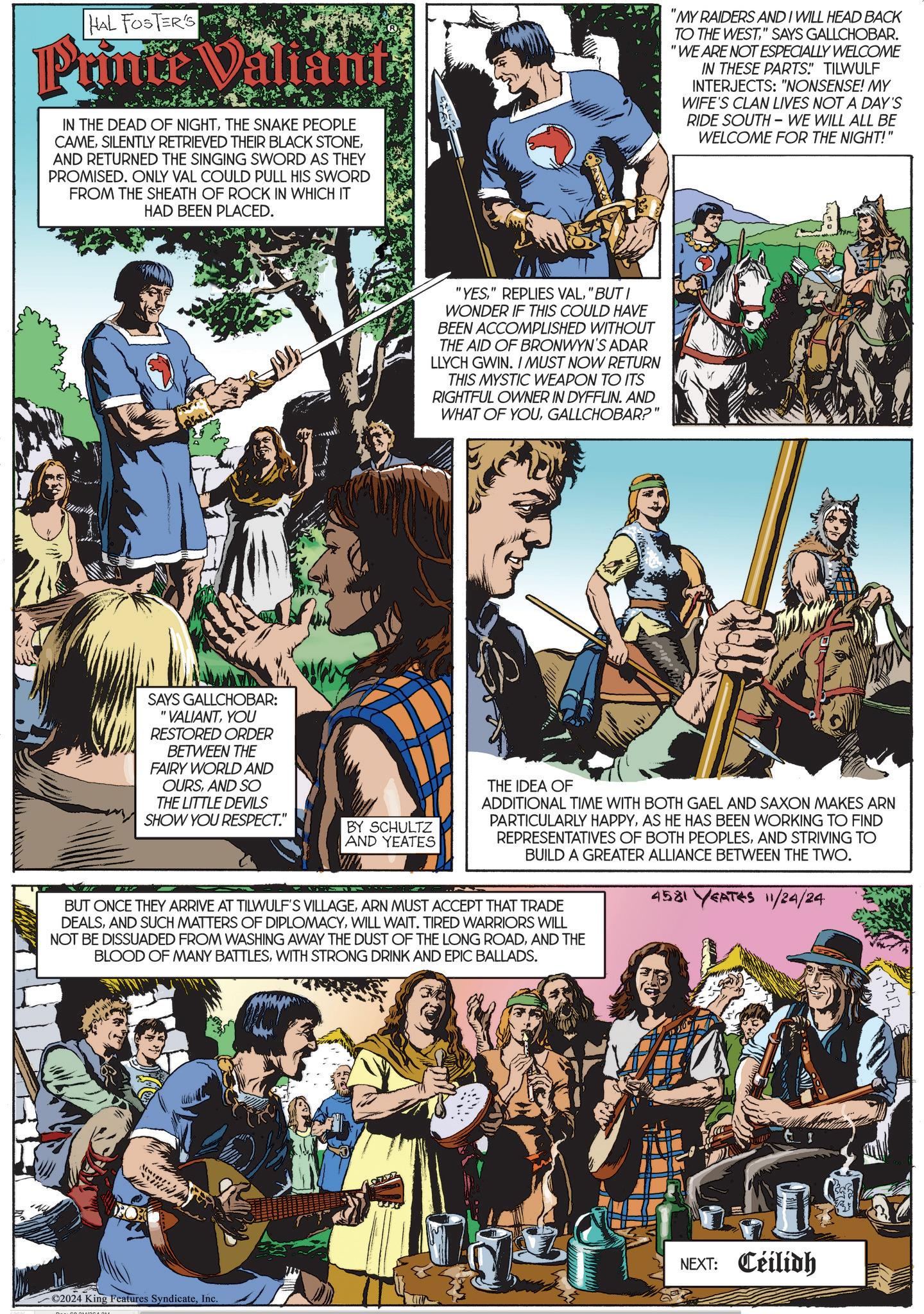 Comics OCR: HAL FOSTER'S Prince Valiant IN THE DEAD OF NIGHTTHE SNAKE PEOPLE CAMEAND RETURNED THE SINGING SWORD AS THEY PROMISED. ONLY VAL COULD PULL HIS SWORD FROM THE SHEATH OF ROCK IN WHICH IT HAD BEEN PLACED. "YES" BUT I WONDER IF THIS COULD HAVE BEEN ACCOMPLISHED WITHOUT THE AID OF BRONWYN'S ADAR LLYCH GWIN. I MUST NOW RETURN THIS MYSTIC WEAPON TO ITS RIGHTFUL OWNER IN DYFFLIN. AND WHAT OF YOUGALLCHOBAR?" "MY RAIDERS AND I WILL HEAD BACK TO THE WEST" SAYS GALLCHOBAR. "WE ARE NOT ESPECIALLY WELCOME IN THESE PARTS" TILWULF INTERJECTS: "NONSENSE! MY WIFE'S CLAN LIVES NOT A DAY'S RIDE SOUTH-WE WILL ALL BE WELCOME FOR THE NIGHT!" SAYS GALLCHOBAR: "VALIANTYOU RESTORED ORDER BETWEEN THE FAIRY WORLD AND OURSAND SO THE LITTLE DEVILS SHOW YOU RESPECT." THE IDEA OF BY SCHULTZ AND YEATES ADDITIONAL TIME WITH BOTH GAEL AND SAXON MAKES ARN PARTICULARLY HAPPYAS HE HAS BEEN WORKING TO FIND REPRESENTATIVES OF BOTH PEOPLESAND STRIVING TO BUILD A GREATER ALLIANCE BETWEEN THE TWO. BUT ONCE THEY ARRIVE AT TILWULF'S VILLAGEARN MUST ACCEPT THAT TRADE DEALSWILL WAIT. TIRED WARRIORS WILL NOT BE DISSUADED FROM WASHING AWAY THE DUST OF THE LONG ROADAND THE BLOOD OF MANY BATTLESWITH STRONG DRINK AND EPIC BALLADS. 4581 YEATES 11/24/24 NEXT: Ceilidh ©2024 King Features SyndicateInc. HAL FOSTER'S Prince Valiant IN THE DEAD OF NIGHTTHE SNAKE PEOPLE CAMESILENTLY RETRIEVED THEIR BLACK STONEAND RETURNED THE SINGING SWORD AS THEY PROMISED . ONLY VAL COULD PULL HIS SWORD FROM THE SHEATH OF ROCK IN WHICH IT HAD BEEN PLACED . " YES" REPLIES VAL" BUT I WONDER IF THIS COULD HAVE BEEN ACCOMPLISHED WITHOUT THE AID OF BRONWYN'S ADAR LLYCH GWIN . I MUST NOW RETURN THIS MYSTIC WEAPON TO ITS RIGHTFUL OWNER IN DYFFLIN . AND WHAT OF YOUGALLCHOBAR ? " " MY RAIDERS AND I WILL HEAD BACK TO THE WEST" SAYS GALLCHOBAR . " WE ARE NOT ESPECIALLY WELCOME IN THESE PARTS " TILWULF INTERJECTS : " NONSENSE ! MY WIFE'S CLAN LIVES NOT A DAY'S RIDE SOUTH - WE WILL ALL BE WELCOME FOR THE NIGHT ! " SAYS GALLCHOBAR : " VALIANTYOU RESTORED ORDER BETWEEN THE FAIRY WORLD AND OURSAND SO THE LITTLE DEVILS SHOW YOU RESPECT . " THE IDEA OF BY SCHULTZ AND YEATES ADDITIONAL TIME WITH BOTH GAEL AND SAXON MAKES ARN PARTICULARLY HAPPYAS HE HAS BEEN WORKING TO FIND REPRESENTATIVES OF BOTH PEOPLESAND STRIVING TO BUILD A GREATER ALLIANCE BETWEEN THE TWO . BUT ONCE THEY ARRIVE AT TILWULF'S VILLAGEARN MUST ACCEPT THAT TRADE DEALSAND SUCH MATTERS OF DIPLOMACYWILL WAIT . TIRED WARRIORS WILL NOT BE DISSUADED FROM WASHING AWAY THE DUST OF THE LONG ROADAND THE BLOOD OF MANY BATTLESWITH STRONG DRINK AND EPIC BALLADS . 4581 YEATES 11/24/24 NEXT : Ceilidh © 2024 King Features Syndicate