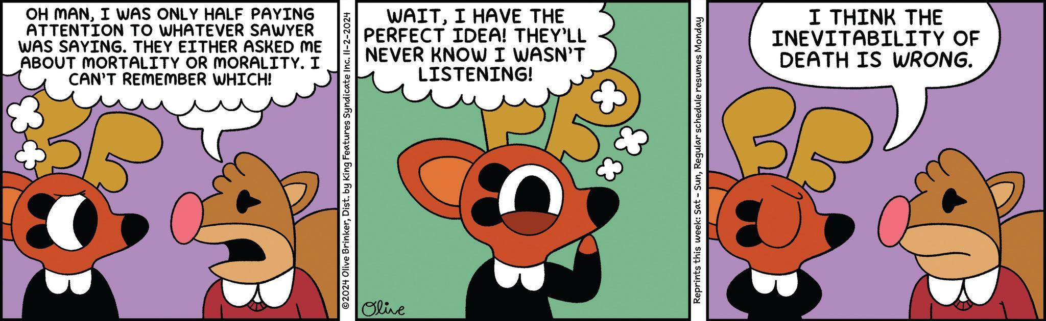 Insect OCR: OH MANI WAS ONLY HALF PAYING ATTENTION TO WHATEVER SAWYER WAS SAYING. THEY EITHER ASKED ME ABOUT MORTALITY OR MORALITY. I CAN'T REMEMBER WHICH! WAITI HAVE THE PERFECT IDEA! THEY'LL NEVER KNOW I WASN'T LISTENING! ©2024 Olive BrinkerDist. by King Features Syndicate Inc. II-2-2024 Olive Reprints this week: Sat - SunRegular schedule resumes Monday I THINK THE INEVITABILITY OF DEATH IS WRONG. OH MANI WAS ONLY HALF PAYING ATTENTION TO WHATEVER SAWYER WAS SAYING . THEY EITHER ASKED ME ABOUT MORTALITY OR MORALITY . I CAN'T REMEMBER WHICH ! WAITI HAVE THE PERFECT IDEA ! THEY'LL NEVER KNOW I WASN'T LISTENING ! © 2024 Olive BrinkerDist . by King Features Syndicate Inc. II - 2-2024 Olive Reprints this week : Sat - SunRegular schedule resumes Monday I THINK THE INEVITABILITY OF DEATH IS WRONG .