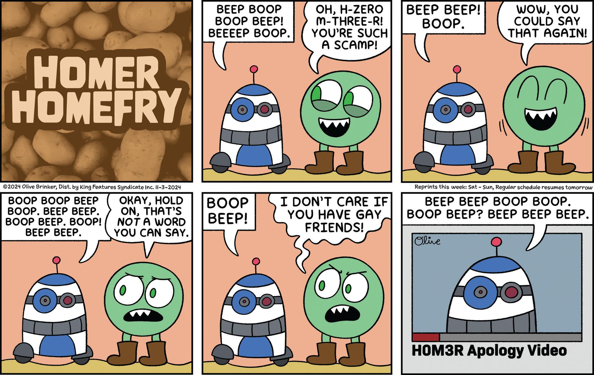 Human body OCR: HOMER HOMEFRY BEEP BOOP BOOP BEEP! BEEEEP BOOP. OHH-ZERO M-THREE-R! YOU'RE SUCH A SCAMP! BEEP BEEP! BOOP. WOWYOU COULD SAY THAT AGAIN! 2024 Olive BrinkerDist. by King Features Syndicate Inc. Il-3-2024 BOOP BOOP BEEP BOOP. BEEP BEEP. BOOP BEEP. BOOP! BEEP BEEP. OKAYHOLD ONTHAT'S NOT A WORD YOU CAN SAY. BOOP BEEP! I DON'T CARE IF YOU HAVE GAYFRIENDS! Reprints this week: Sat - SunRegular schedule resumes tomorrow BEEP BEEP BOOP BOOP. BOOP BEEP? BEEP BEEP BEEP. Olive HOM3R Apology Video HOMER HOMEFRY BEEP BOOP BOOP BEEP ! BEEEEP BOOP . OHH - ZERO M - THREE - R ! YOU'RE SUCH A SCAMP ! BEEP BEEP ! BOOP . WOWYOU COULD SAY THAT AGAIN ! 2024 Olive BrinkerDist . by King Features Syndicate Inc. Il - 3-2024 BOOP BOOP BEEP BOOP . BEEP BEEP . BOOP BEEP . BOOP ! BEEP BEEP . OKAYHOLD ONTHAT'S NOT A WORD YOU CAN SAY . BOOP BEEP ! I DON'T CARE IF YOU HAVE GAYFRIENDS ! Reprints this week : Sat - SunRegular schedule resumes tomorrow BEEP BEEP BOOP BOOP . BOOP BEEP ? BEEP BEEP BEEP . Olive HOM3R Apology Video