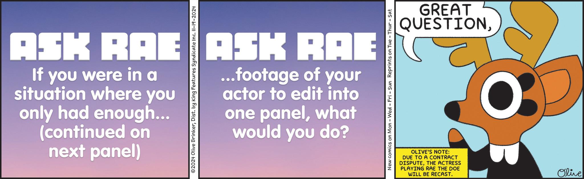 Banner OCR: ASK RAE ASK RAE If you were in a situation where you only had enough... (continued on next panel) 2024 Olive BrinkerDist. by King Features Syndicate Inc. 11-19-2024 ...footage of your actor to edit into one panelwhat would you do? New comics on Mon - Wed - Fri - Sun Reprints on Tue - Thur - Sat GREAT QUESTIONOLIVE'S NOTE: DUE TO A CONTRACT DISPUTETHE ACTRESS PLAYING RAE THE DOE WILL BE RECAST. Olive ASK RAE ASK RAE If you were in a situation where you only had enough ... ( continued on next panel ) 2024 Olive BrinkerDist . by King Features Syndicate Inc. 11-19-2024 ... footage of your actor to edit into one panelwhat would you do ? New comics on Mon - Wed - Fri - Sun Reprints on Tue - Thur - Sat GREAT QUESTIONOLIVE'S NOTE : DUE TO A CONTRACT DISPUTETHE ACTRESS PLAYING RAE THE DOE WILL BE RECAST . Olive