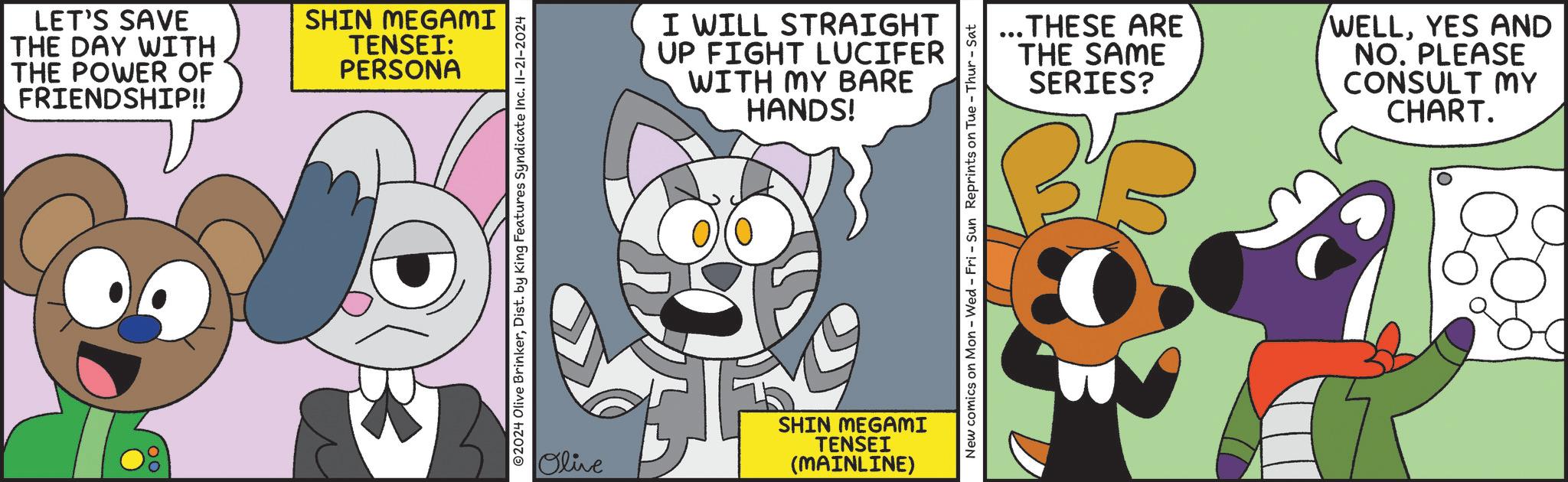 Fictional character OCR: LET'S SAVE THE DAY WITH THE POWER OF FRIENDSHIP!! SHIN MEGAMI TENSEI: PERSONA ©2024 Olive BrinkerDist. by King Features Syndicate Inc. II-21-2024 I WILL STRAIGHT UP FIGHT LUCIFER WITH MY BARE HANDS! Olive SHIN MEGAMI TENSEI (MAINLINE) ...THESE ARE THE SAME SERIES? WELLYES AND NO. PLEASE CONSULT MY CHART. New comics on Mon - Wed - Fri - Sun Reprints on Tue - Thur - Sat LET'S SAVE THE DAY WITH THE POWER OF FRIENDSHIP !! SHIN MEGAMI TENSEI : PERSONA © 2024 Olive BrinkerDist . by King Features Syndicate Inc. II - 21-2024 I WILL STRAIGHT UP FIGHT LUCIFER WITH MY BARE HANDS ! Olive SHIN MEGAMI TENSEI ( MAINLINE ) ... THESE ARE THE SAME SERIES ? WELLYES AND NO . PLEASE CONSULT MY CHART . New comics on Mon - Wed - Fri - Sun Reprints on Tue - Thur - Sat