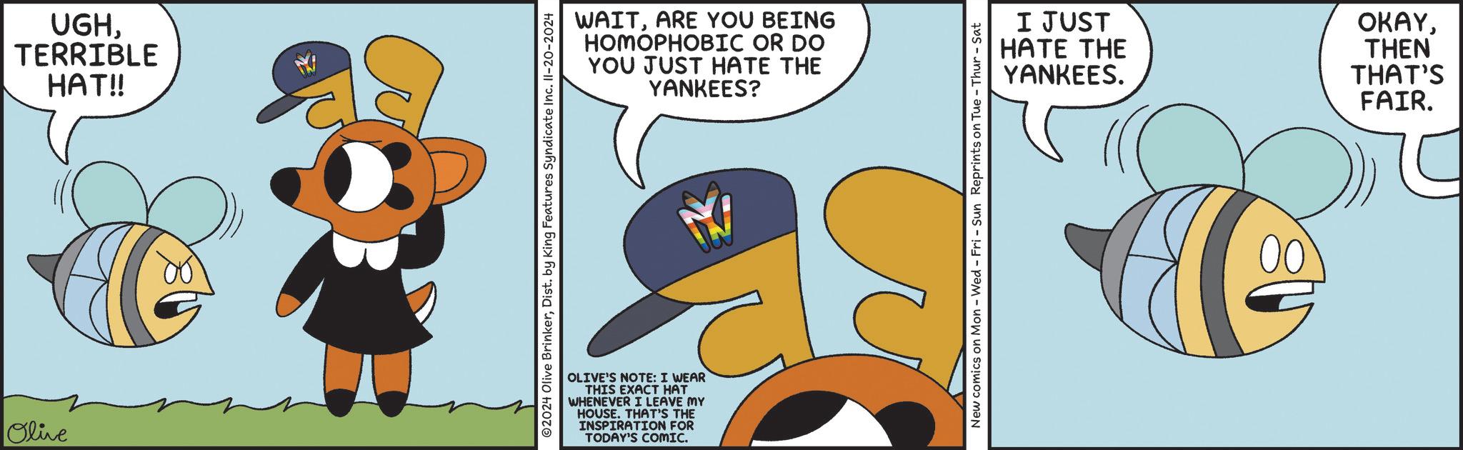 Art OCR: Olive UGHTERRIBLE HAT!! ©2024 Olive BrinkerDist. by King Features Syndicate Inc. II-20-2024 WAITARE YOU BEING HOMOPHOBIC OR DO YOU JUST HATE THE YANKEES? OLIVE'S NOTE: I WEAR THIS EXACT HAT WHENEVER I LEAVE MY HOUSE. THAT'S THE INSPIRATION FOR TODAY'S COMIC. I JUST HATE THE YANKEES. OKAYTHEN THAT'S FAIR. New comics on Mon - Wed - Fri - Sun Reprints on Tue-Thur-Sat 00 Olive UGHTERRIBLE HAT !! © 2024 Olive BrinkerDist . by King Features Syndicate Inc. II - 20-2024 WAITARE YOU BEING HOMOPHOBIC OR DO YOU JUST HATE THE YANKEES ? OLIVE'S NOTE : I WEAR THIS EXACT HAT WHENEVER I LEAVE MY HOUSE . THAT'S THE INSPIRATION FOR TODAY'S COMIC . I JUST HATE THE YANKEES . OKAYTHEN THAT'S FAIR . New comics on Mon - Wed - Fri - Sun Reprints on Tue - Thur - Sat 00