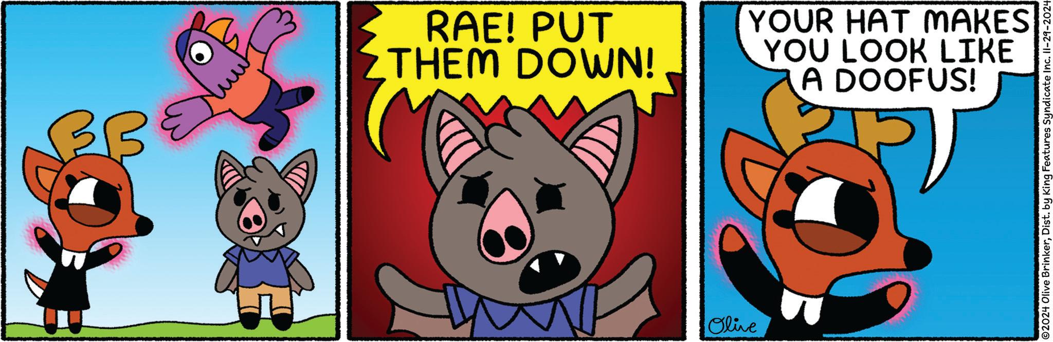 Fiction OCR: ?? RAE! PUT THEM DOWN! YOUR HAT MAKES YOU LOOK LIKE A DOOFUS! Olive 02024 Olive BrinkerDist. by King Features Syndicate Inc. 11-29-2024 ?? RAE ! PUT THEM DOWN ! YOUR HAT MAKES YOU LOOK LIKE A DOOFUS ! Olive 02024 Olive BrinkerDist . by King Features Syndicate Inc. 11-29-2024