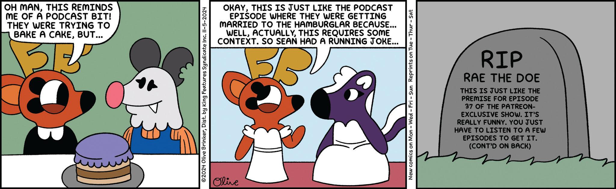 Illustration OCR: OH MANTHIS REMINDS ME OF A PODCAST BIT! THEY WERE TRYING TO BAKE A CAKEBUT... ?? OKAYTHIS IS JUST LIKE THE PODCAST EPISODE WHERE THEY WERE GETTING MARRIED TO THE HAMBURGLAR BECAUSE... WELLTHIS REQUIRES SOME CONTEXT. SO SEAN HAD A RUNNING JOKE... ©2024 Olive BrinkerDist. by King Features Syndicate Inc. II-5-2024 Olive New comics on Mon - Wed - Fri - Sun Reprints on Tue - Thur - Sat RIP RAE THE DOE THIS IS JUST LIKE THE PREMISE FOR EPISODE 37 OF THE PATREON- EXCLUSIVE SHOW. IT'S REALLY FUNNY. YOU JUST HAVE TO LISTEN TO A FEW EPISODES TO GET IT. (CONT'D ON BACK) OH MANTHIS REMINDS ME OF A PODCAST BIT ! THEY WERE TRYING TO BAKE A CAKEBUT ... ?? OKAYTHIS IS JUST LIKE THE PODCAST EPISODE WHERE THEY WERE GETTING MARRIED TO THE HAMBURGLAR BECAUSE ... WELLTHIS REQUIRES SOME CONTEXT . SO SEAN HAD A RUNNING JOKE ... © 2024 Olive BrinkerDist . by King Features Syndicate Inc. II - 5-2024 Olive New comics on Mon - Wed - Fri - Sun Reprints on Tue - Thur - Sat RIP RAE THE DOE THIS IS JUST LIKE THE PREMISE FOR EPISODE 37 OF THE PATREON- EXCLUSIVE SHOW . IT'S REALLY FUNNY . YOU JUST HAVE TO LISTEN TO A FEW EPISODES TO GET IT . ( CONT'D ON BACK )