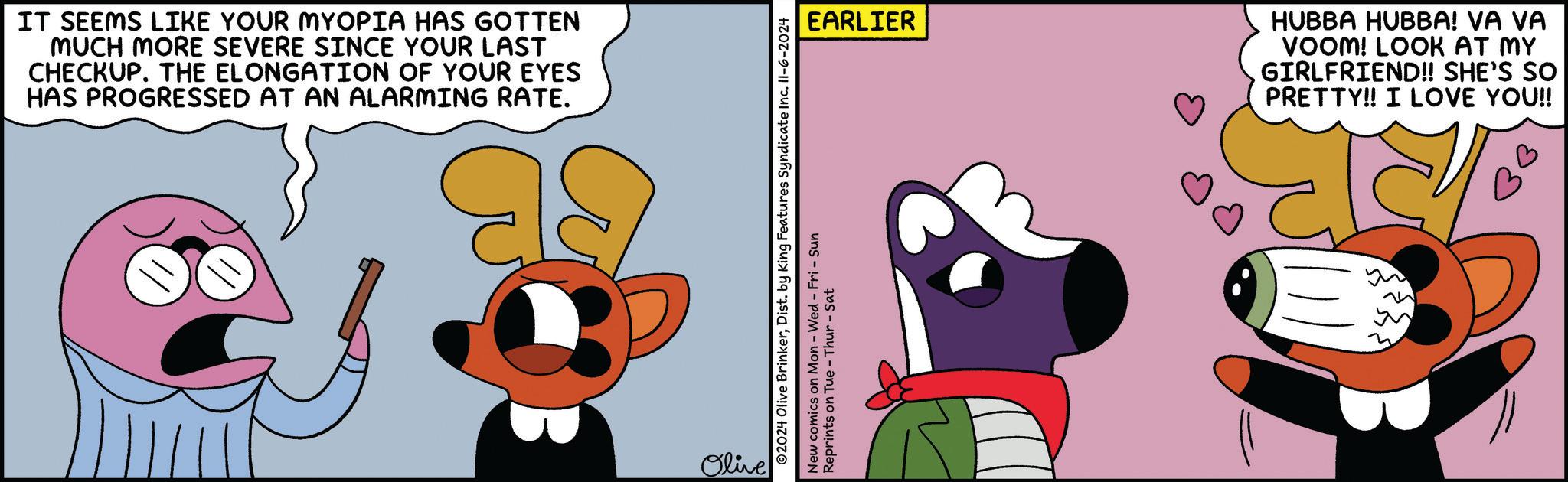 Font OCR: IT SEEMS LIKE YOUR MYOPIA HAS GOTTEN MUCH MORE SEVERE SINCE YOUR LAST CHECKUP. THE ELONGATION OF YOUR EYES HAS PROGRESSED AT AN ALARMING RATE. Olive EARLIER ©2024 Olive BrinkerDist. by King Features Syndicate Inc. 11-6-2024 New comics on Mon - Wed - Fri - Sun Reprints on Tue - Thur - Sat HUBBA HUBBA! VA VA VOOM! LOOK AT MY GIRLFRIEND!! SHE'S SO PRETTY!! I LOVE YOU!! IT SEEMS LIKE YOUR MYOPIA HAS GOTTEN MUCH MORE SEVERE SINCE YOUR LAST CHECKUP . THE ELONGATION OF YOUR EYES HAS PROGRESSED AT AN ALARMING RATE . Olive EARLIER © 2024 Olive BrinkerDist . by King Features Syndicate Inc. 11-6-2024 New comics on Mon - Wed - Fri - Sun Reprints on Tue - Thur - Sat HUBBA HUBBA ! VA VA VOOM ! LOOK AT MY GIRLFRIEND !! SHE'S SO PRETTY !! I LOVE YOU !!