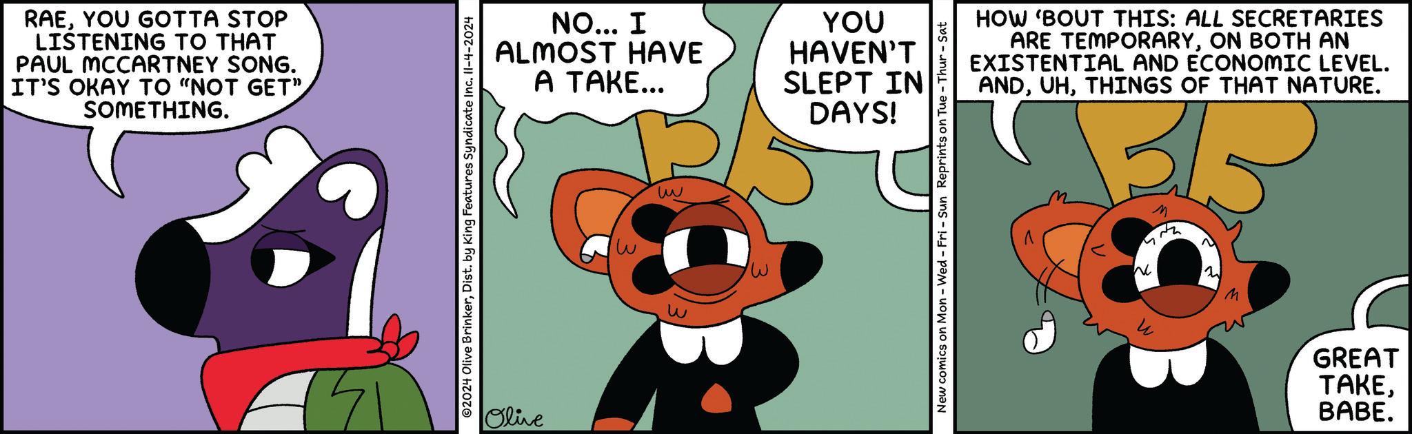 Animated cartoon OCR: RAEYOU GOTTA STOP LISTENING TO THAT PAUL MCCARTNEY SONG. IT'S OKAY TO "NOT GET" SOMETHING. ©2024 Olive BrinkerDist. by King Features Syndicate Inc. 11-4-2024 NO... I ALMOST HAVE A TAKE... YOU HAVEN'T SLEPT IN DAYS! Olive w www New comics on Mon - Wed - Fri - Sun Reprints on Tue - Thur-Sat HOW 'BOUT THIS: ALL SECRETARIES ARE TEMPORARYON BOTH AN EXISTENTIAL AND ECONOMIC LEVEL. ANDTHINGS OF THAT NATURE. ???? M ? B M GREAT TAKEBABE. RAEYOU GOTTA STOP LISTENING TO THAT PAUL MCCARTNEY SONG . IT'S OKAY TO " NOT GET " SOMETHING . © 2024 Olive BrinkerDist . by King Features Syndicate Inc. 11-4-2024 NO ... I ALMOST HAVE A TAKE ... YOU HAVEN'T SLEPT IN DAYS ! Olive w www New comics on Mon - Wed - Fri - Sun Reprints on Tue - Thur - Sat HOW ' BOUT THIS : ALL SECRETARIES ARE TEMPORARYON BOTH AN EXISTENTIAL AND ECONOMIC LEVEL . ANDTHINGS OF THAT NATURE . ???? M ? B M GREAT TAKEBABE .