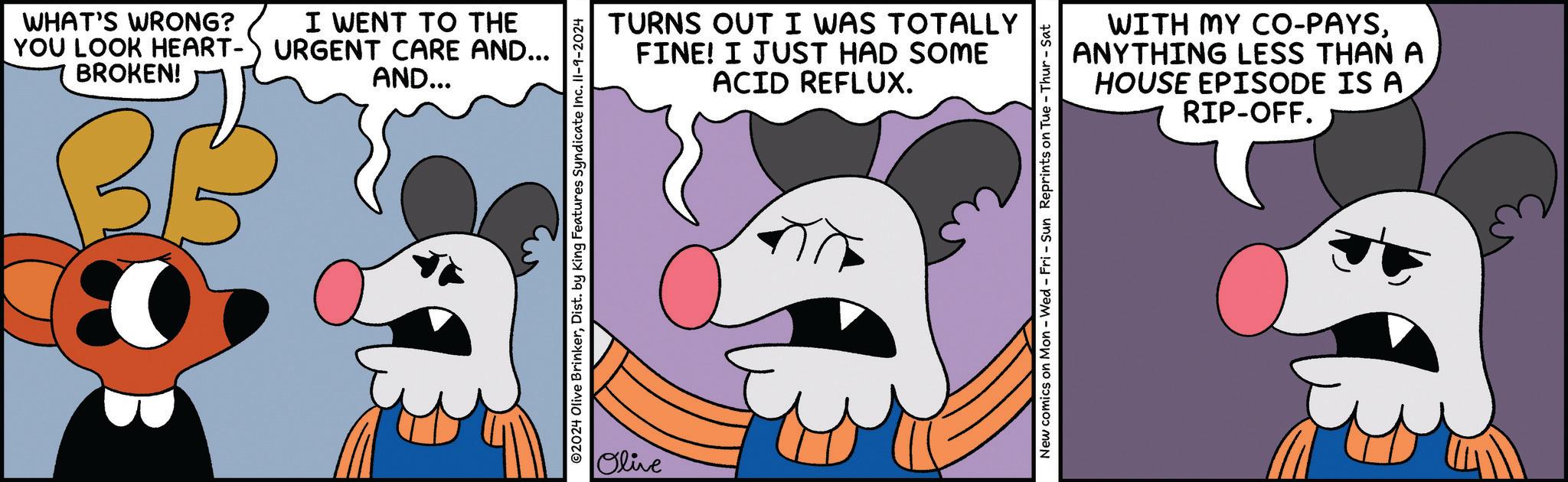 Human OCR: WHAT'S WRONG? YOU LOOK HEART- BROKEN! BB I WENT TO THE URGENT CARE AND... AND... ©2024 Olive BrinkerDist. by King Features Syndicate Inc. II-9-2024 Olive TURNS OUT I WAS TOTALLY FINE! I JUST HAD SOME ACID REFLUX. WITH MY CO-PAYSANYTHING LESS THAN A HOUSE EPISODE IS A RIP-OFF. New comics on Mon - Wed - Fri - Sun Reprints on Tue - Thur - Sat WHAT'S WRONG ? YOU LOOK HEART- BROKEN ! BB I WENT TO THE URGENT CARE AND ... AND ... © 2024 Olive BrinkerDist . by King Features Syndicate Inc. II - 9-2024 Olive TURNS OUT I WAS TOTALLY FINE ! I JUST HAD SOME ACID REFLUX . WITH MY CO - PAYSANYTHING LESS THAN A HOUSE EPISODE IS A RIP - OFF . New comics on Mon - Wed - Fri - Sun Reprints on Tue - Thur - Sat