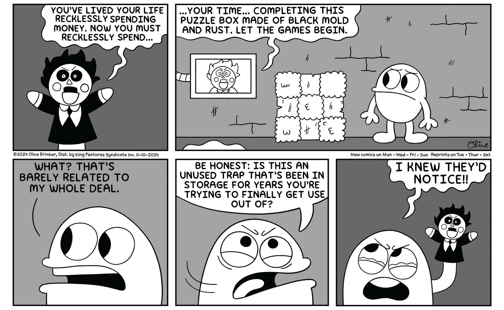 Organism OCR: YOU'VE LIVED YOUR LIFE RECKLESSLY SPENDING MONEY. NOW YOU MUST RECKLESSLY SPEND... ... YOUR TIME... COMPLETING THIS PUZZLE BOX MADE OF BLACK MOLD AND RUST. LET THE GAMES BEGIN. # # ? H E 2024 Olive BrinkerDist. by King Features Syndicate Inc. 11-10-2024 WHAT? THAT'S BARELY RELATED TO MY WHOLE DEAL. BE HONEST: IS THIS AN UNUSED TRAP THAT'S BEEN IN STORAGE FOR YEARS YOU'RE TRYING TO FINALLY GET USE OUT OF? C Olive New comics on Mon - Wed - Fri - Sun Reprints on Tue - Thur - Sat I KNEW THEY'D NOTICE!! YOU'VE LIVED YOUR LIFE RECKLESSLY SPENDING MONEY . NOW YOU MUST RECKLESSLY SPEND ... ... YOUR TIME ... COMPLETING THIS PUZZLE BOX MADE OF BLACK MOLD AND RUST . LET THE GAMES BEGIN . # # ? H E 2024 Olive BrinkerDist . by King Features Syndicate Inc. 11-10-2024 WHAT ? THAT'S BARELY RELATED TO MY WHOLE DEAL . BE HONEST : IS THIS AN UNUSED TRAP THAT'S BEEN IN STORAGE FOR YEARS YOU'RE TRYING TO FINALLY GET USE OUT OF ? C Olive New comics on Mon - Wed - Fri - Sun Reprints on Tue - Thur - Sat I KNEW THEY'D NOTICE !!
