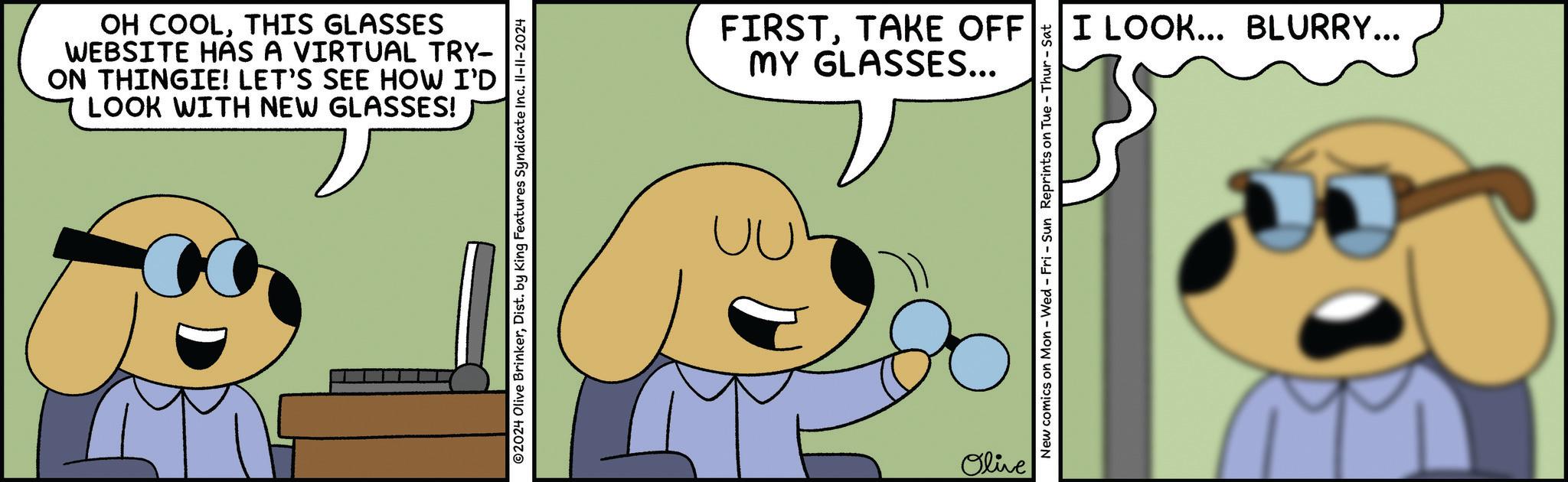 Font OCR: OH COOLTHIS GLASSES WEBSITE HAS A VIRTUAL TRY- ON THINGIE! LET'S SEE HOW I'D LOOK WITH NEW GLASSES! O2024 Olive BrinkerDist. by King Features Syndicate Inc. II-11-2024 FIRSTTAKE OFF MY GLASSES... Olive New comics on Mon - Wed - Fri - Sun Reprints on Tue-Thur - Sat I LOOK... BLURRY... OH COOLTHIS GLASSES WEBSITE HAS A VIRTUAL TRY- ON THINGIE ! LET'S SEE HOW I'D LOOK WITH NEW GLASSES ! O2024 Olive BrinkerDist . by King Features Syndicate Inc. II - 11-2024 FIRSTTAKE OFF MY GLASSES ... Olive New comics on Mon - Wed - Fri - Sun Reprints on Tue - Thur - Sat I LOOK ... BLURRY ...