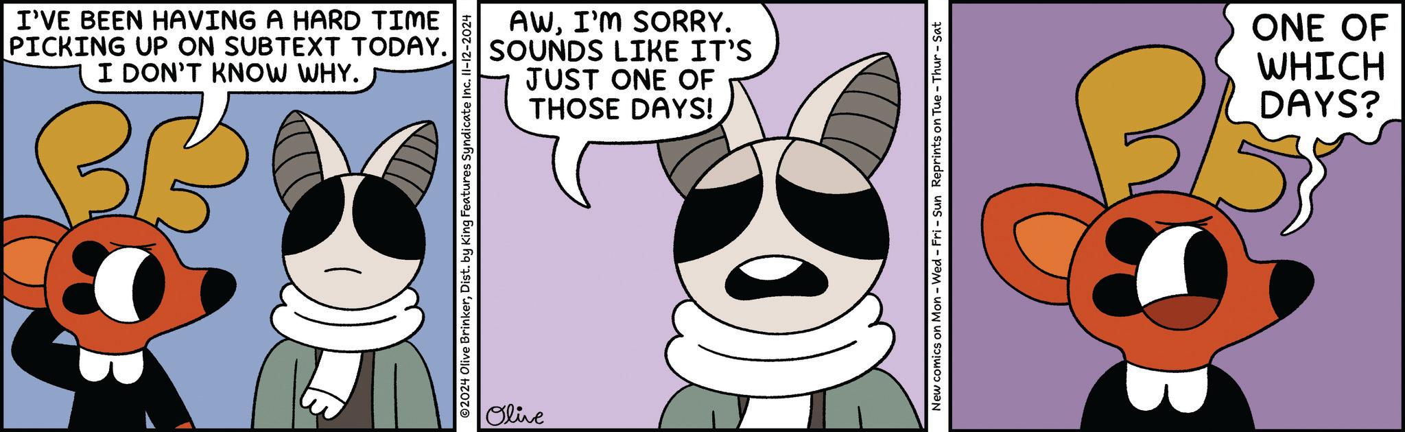 Mammal OCR: I'VE BEEN HAVING A HARD TIME PICKING UP ON SUBTEXT TODAY. I DON'T KNOW WHY. BB AWI'M SORRY. SOUNDS LIKE IT'S JUST ONE OF THOSE DAYS! 2024 Olive BrinkerDist. by King Features Syndicate Inc. II-12-2024 Olive New comics on Mon - Wed - Fri - Sun Reprints on Tue - Thur-Sat ONE OF WHICH DAYS? I'VE BEEN HAVING A HARD TIME PICKING UP ON SUBTEXT TODAY . I DON'T KNOW WHY . BB AWI'M SORRY . SOUNDS LIKE IT'S JUST ONE OF THOSE DAYS ! 2024 Olive BrinkerDist . by King Features Syndicate Inc. II - 12-2024 Olive New comics on Mon - Wed - Fri - Sun Reprints on Tue - Thur - Sat ONE OF WHICH DAYS ?