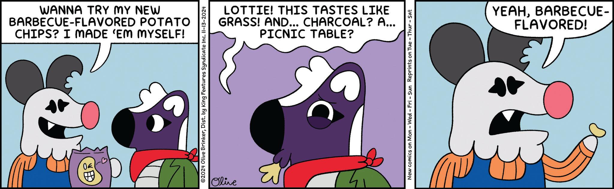 Sharing OCR: WANNA TRY MY NEW BARBECUE-FLAVORED POTATO CHIPS? I MADE ‘EM MYSELF! ©2024 Olive BrinkerDist. by King Features Syndicate Inc. II-13-2024 Olive LOTTIE! THIS TASTES LIKE GRASS! AND... CHARCOAL? A... PICNIC TABLE? 30 New comics on Mon - Wed - Fri - Sun Reprints on Tue - Thur-Sat YEAHBARBECUE- FLAVORED! WANNA TRY MY NEW BARBECUE - FLAVORED POTATO CHIPS ? I MADE ‘ EM MYSELF ! © 2024 Olive BrinkerDist . by King Features Syndicate Inc. II - 13-2024 Olive LOTTIE ! THIS TASTES LIKE GRASS ! AND ... CHARCOAL ? A ... PICNIC TABLE ? 30 New comics on Mon - Wed - Fri - Sun Reprints on Tue - Thur - Sat YEAHBARBECUE- FLAVORED !