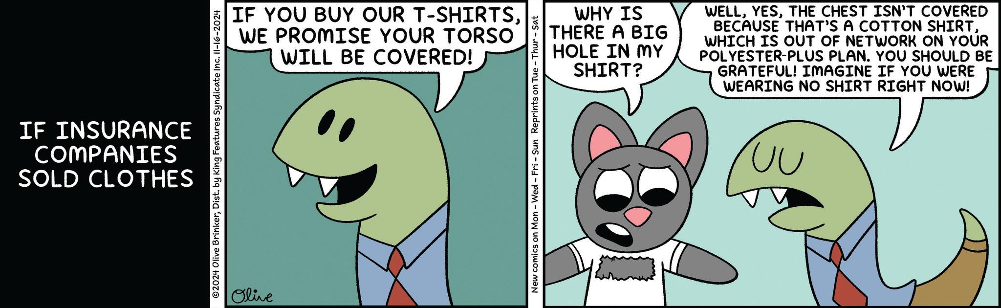Finger OCR: IF INSURANCE COMPANIES SOLD CLOTHES IF YOU BUY OUR T-SHIRTSWE PROMISE YOUR TORSO WILL BE COVERED! ©2024 Olive BrinkerDist. by King Features Syndicate Inc. II-16-2024 Olive WHY IS THERE A BIG HOLE IN MY SHIRT? WELLTHE CHEST ISN'T COVERED BECAUSE THAT'S A COTTON SHIRTWHICH IS OUT OF NETWORK ON YOUR POLYESTER-PLUS PLAN. YOU SHOULD BE GRATEFUL! IMAGINE IF YOU WERE WEARING NO SHIRT RIGHT NOW! New comics on Mon - Wed - Fri - Sun Reprints on Tue-Thur - Sat UU IF INSURANCE COMPANIES SOLD CLOTHES IF YOU BUY OUR T - SHIRTSWE PROMISE YOUR TORSO WILL BE COVERED ! © 2024 Olive BrinkerDist . by King Features Syndicate Inc. II - 16-2024 Olive WHY IS THERE A BIG HOLE IN MY SHIRT ? WELLTHE CHEST ISN'T COVERED BECAUSE THAT'S A COTTON SHIRTWHICH IS OUT OF NETWORK ON YOUR POLYESTER - PLUS PLAN . YOU SHOULD BE GRATEFUL ! IMAGINE IF YOU WERE WEARING NO SHIRT RIGHT NOW ! New comics on Mon - Wed - Fri - Sun Reprints on Tue - Thur - Sat UU